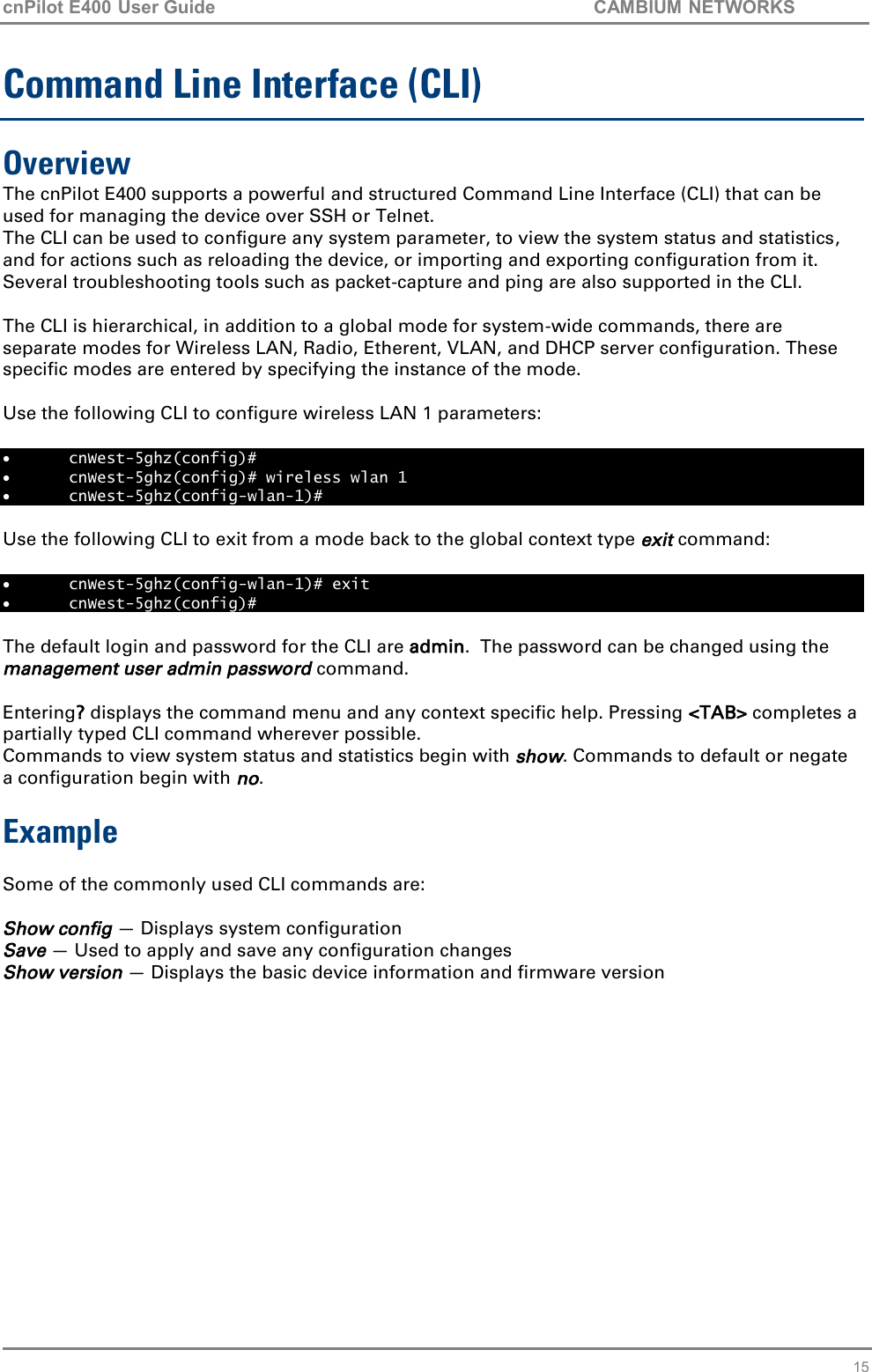 cnPilot E400 User Guide           CAMBIUM NETWORKS   15 Command Line Interface (CLI) Overview The cnPilot E400 supports a powerful and structured Command Line Interface (CLI) that can be used for managing the device over SSH or Telnet. The CLI can be used to configure any system parameter, to view the system status and statistics, and for actions such as reloading the device, or importing and exporting configuration from it. Several troubleshooting tools such as packet-capture and ping are also supported in the CLI.  The CLI is hierarchical, in addition to a global mode for system-wide commands, there are separate modes for Wireless LAN, Radio, Etherent, VLAN, and DHCP server configuration. These specific modes are entered by specifying the instance of the mode.   Use the following CLI to configure wireless LAN 1 parameters:   cnWest-5ghz(config)#   cnWest-5ghz(config)# wireless wlan 1  cnWest-5ghz(config-wlan-1)#   Use the following CLI to exit from a mode back to the global context type exit command:   cnWest-5ghz(config-wlan-1)# exit  cnWest-5ghz(config)#  The default login and password for the CLI are admin.  The password can be changed using the management user admin password command.  Entering? displays the command menu and any context specific help. Pressing &lt;TAB&gt; completes a partially typed CLI command wherever possible. Commands to view system status and statistics begin with show. Commands to default or negate a configuration begin with no.    Example  Some of the commonly used CLI commands are:  Show config — Displays system configuration Save — Used to apply and save any configuration changes Show version — Displays the basic device information and firmware version  