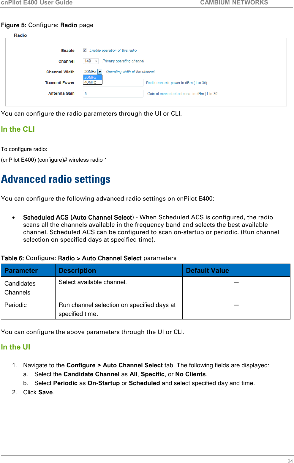 cnPilot E400 User Guide           CAMBIUM NETWORKS   24 Figure 5: Configure: Radio page  You can configure the radio parameters through the UI or CLI.  In the CLI  To configure radio: (cnPilot E400) (configure)# wireless radio 1  Advanced radio settings  You can configure the following advanced radio settings on cnPilot E400:    Scheduled ACS (Auto Channel Select) - When Scheduled ACS is configured, the radio scans all the channels available in the frequency band and selects the best available channel. Scheduled ACS can be configured to scan on-startup or periodic. (Run channel selection on specified days at specified time).  Table 6: Configure: Radio &gt; Auto Channel Select parameters Parameter Description Default Value Candidates Channels Select available channel. ─ Periodic Run channel selection on specified days at specified time. ─  You can configure the above parameters through the UI or CLI.  In the UI  1.  Navigate to the Configure &gt; Auto Channel Select tab. The following fields are displayed: a.  Select the Candidate Channel as All, Specific, or No Clients.  b.  Select Periodic as On-Startup or Scheduled and select specified day and time. 2.  Click Save.    