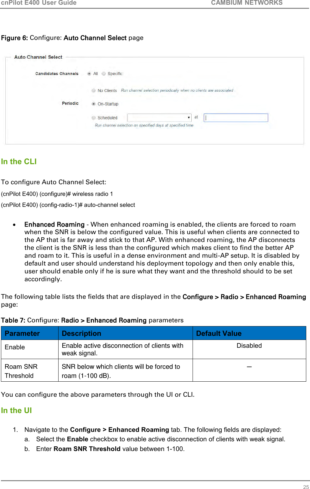 cnPilot E400 User Guide           CAMBIUM NETWORKS   25  Figure 6: Configure: Auto Channel Select page    In the CLI  To configure Auto Channel Select: (cnPilot E400) (configure)# wireless radio 1 (cnPilot E400) (config-radio-1)# auto-channel select   Enhanced Roaming - When enhanced roaming is enabled, the clients are forced to roam when the SNR is below the configured value. This is useful when clients are connected to the AP that is far away and stick to that AP. With enhanced roaming, the AP disconnects the client is the SNR is less than the configured which makes client to find the better AP and roam to it. This is useful in a dense environment and multi-AP setup. It is disabled by default and user should understand his deployment topology and then only enable this, user should enable only if he is sure what they want and the threshold should to be set accordingly.  The following table lists the fields that are displayed in the Configure &gt; Radio &gt; Enhanced Roaming page:  Table 7: Configure: Radio &gt; Enhanced Roaming parameters Parameter Description Default Value Enable Enable active disconnection of clients with weak signal. Disabled Roam SNR Threshold SNR below which clients will be forced to roam (1-100 dB). ─  You can configure the above parameters through the UI or CLI.  In the UI  1.  Navigate to the Configure &gt; Enhanced Roaming tab. The following fields are displayed: a.  Select the Enable checkbox to enable active disconnection of clients with weak signal.  b.  Enter Roam SNR Threshold value between 1-100. 