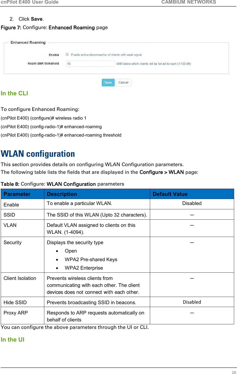 cnPilot E400 User Guide           CAMBIUM NETWORKS   26 2.  Click Save. Figure 7: Configure: Enhanced Roaming page   In the CLI  To configure Enhanced Roaming: (cnPilot E400) (configure)# wireless radio 1 (cnPilot E400) (config-radio-1)# enhanced-roaming  (cnPilot E400) (config-radio-1)# enhanced-roaming threshold  WLAN configuration This section provides details on configuring WLAN Configuration parameters. The following table lists the fields that are displayed in the Configure &gt; WLAN page:  Table 8: Configure: WLAN Configuration parameters Parameter Description Default Value Enable To enable a particular WLAN. Disabled SSID The SSID of this WLAN (Upto 32 characters). ─ VLAN Default VLAN assigned to clients on this WLAN. (1-4094). ─ Security Displays the security type   Open   WPA2 Pre-shared Keys   WPA2 Enterprise ─ Client Isolation Prevents wireless clients from communicating with each other. The client devices does not connect with each other. ─ Hide SSID Prevents broadcasting SSID in beacons. Disabled Proxy ARP Responds to ARP requests automatically on behalf of clients ─ You can configure the above parameters through the UI or CLI.  In the UI 