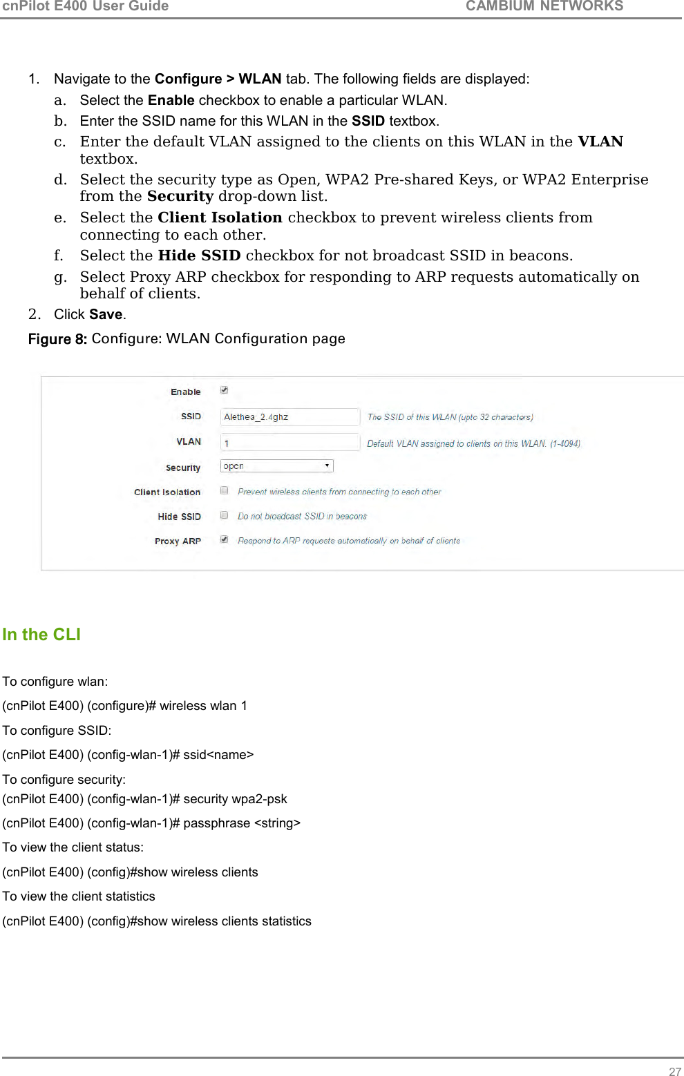 cnPilot E400 User Guide           CAMBIUM NETWORKS   27  1.  Navigate to the Configure &gt; WLAN tab. The following fields are displayed: a.  Select the Enable checkbox to enable a particular WLAN.  b.  Enter the SSID name for this WLAN in the SSID textbox. c. Enter the default VLAN assigned to the clients on this WLAN in the VLAN textbox. d. Select the security type as Open, WPA2 Pre-shared Keys, or WPA2 Enterprise from the Security drop-down list. e. Select the Client Isolation checkbox to prevent wireless clients from connecting to each other. f. Select the Hide SSID checkbox for not broadcast SSID in beacons. g. Select Proxy ARP checkbox for responding to ARP requests automatically on behalf of clients. 2.  Click Save. Figure 8: Configure: WLAN Configuration page     In the CLI  To configure wlan: (cnPilot E400) (configure)# wireless wlan 1 To configure SSID: (cnPilot E400) (config-wlan-1)# ssid&lt;name&gt; To configure security: (cnPilot E400) (config-wlan-1)# security wpa2-psk (cnPilot E400) (config-wlan-1)# passphrase &lt;string&gt; To view the client status: (cnPilot E400) (config)#show wireless clients To view the client statistics (cnPilot E400) (config)#show wireless clients statistics  