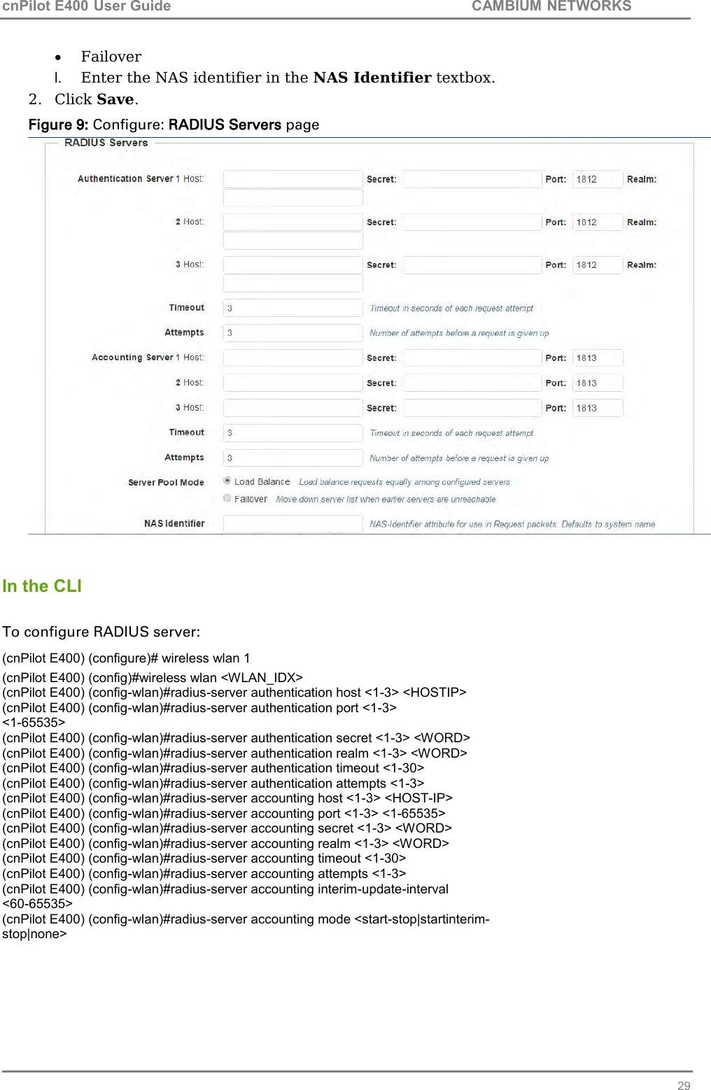 cnPilot E400 User Guide           CAMBIUM NETWORKS   29  Failover l. Enter the NAS identifier in the NAS Identifier textbox. 2. Click Save. Figure 9: Configure: RADIUS Servers page    In the CLI  To configure RADIUS server: (cnPilot E400) (configure)# wireless wlan 1 (cnPilot E400) (config)#wireless wlan &lt;WLAN_IDX&gt; (cnPilot E400) (config-wlan)#radius-server authentication host &lt;1-3&gt; &lt;HOSTIP&gt; (cnPilot E400) (config-wlan)#radius-server authentication port &lt;1-3&gt; &lt;1-65535&gt; (cnPilot E400) (config-wlan)#radius-server authentication secret &lt;1-3&gt; &lt;WORD&gt; (cnPilot E400) (config-wlan)#radius-server authentication realm &lt;1-3&gt; &lt;WORD&gt; (cnPilot E400) (config-wlan)#radius-server authentication timeout &lt;1-30&gt; (cnPilot E400) (config-wlan)#radius-server authentication attempts &lt;1-3&gt; (cnPilot E400) (config-wlan)#radius-server accounting host &lt;1-3&gt; &lt;HOST-IP&gt; (cnPilot E400) (config-wlan)#radius-server accounting port &lt;1-3&gt; &lt;1-65535&gt; (cnPilot E400) (config-wlan)#radius-server accounting secret &lt;1-3&gt; &lt;WORD&gt; (cnPilot E400) (config-wlan)#radius-server accounting realm &lt;1-3&gt; &lt;WORD&gt; (cnPilot E400) (config-wlan)#radius-server accounting timeout &lt;1-30&gt; (cnPilot E400) (config-wlan)#radius-server accounting attempts &lt;1-3&gt; (cnPilot E400) (config-wlan)#radius-server accounting interim-update-interval &lt;60-65535&gt; (cnPilot E400) (config-wlan)#radius-server accounting mode &lt;start-stop|startinterim- stop|none&gt;   