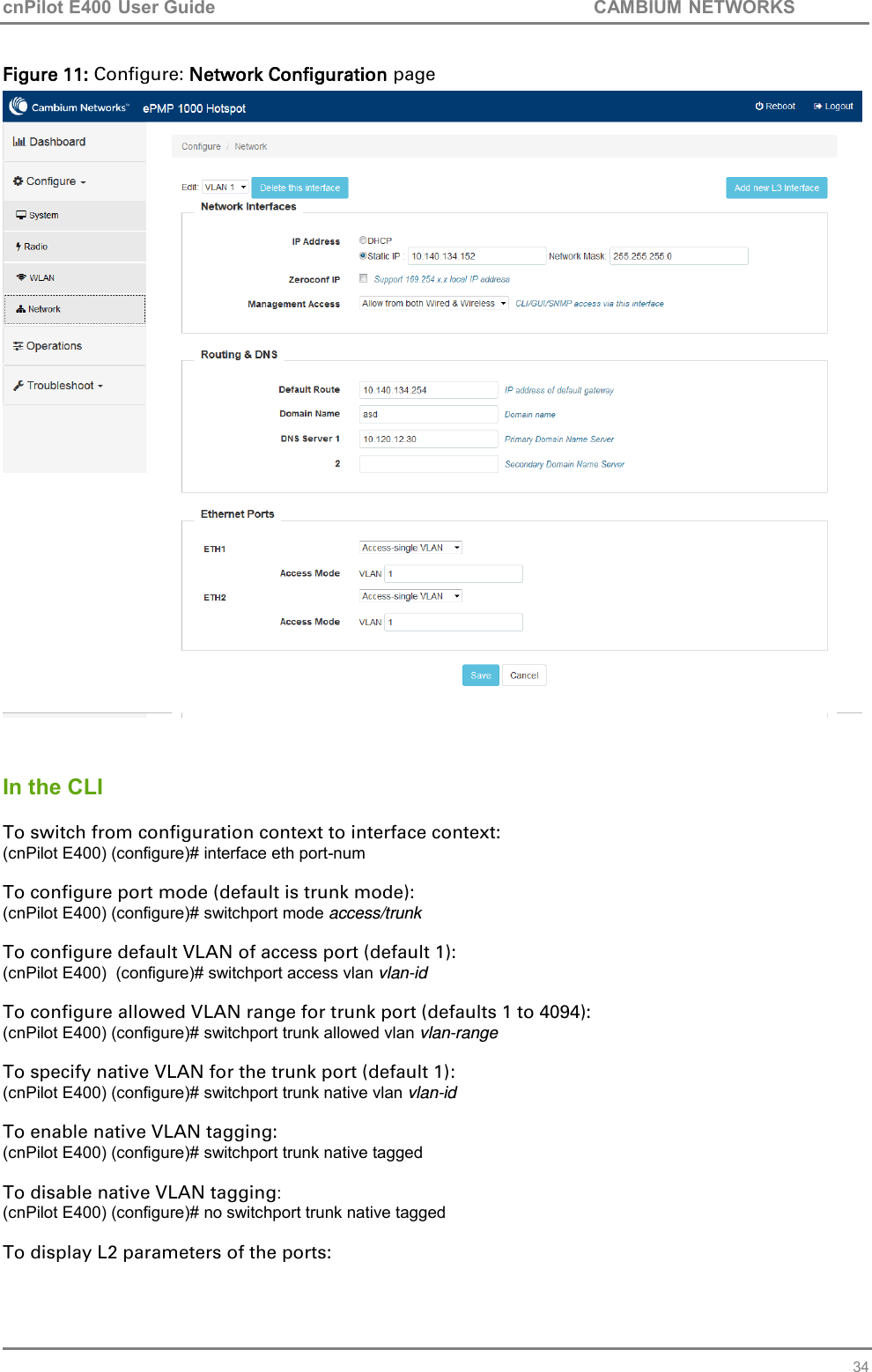 cnPilot E400 User Guide           CAMBIUM NETWORKS   34 Figure 11: Configure: Network Configuration page    In the CLI  To switch from configuration context to interface context: (cnPilot E400) (configure)# interface eth port-num  To configure port mode (default is trunk mode): (cnPilot E400) (configure)# switchport mode access/trunk  To configure default VLAN of access port (default 1): (cnPilot E400)  (configure)# switchport access vlan vlan-id  To configure allowed VLAN range for trunk port (defaults 1 to 4094): (cnPilot E400) (configure)# switchport trunk allowed vlan vlan-range  To specify native VLAN for the trunk port (default 1): (cnPilot E400) (configure)# switchport trunk native vlan vlan-id  To enable native VLAN tagging: (cnPilot E400) (configure)# switchport trunk native tagged  To disable native VLAN tagging: (cnPilot E400) (configure)# no switchport trunk native tagged  To display L2 parameters of the ports: 