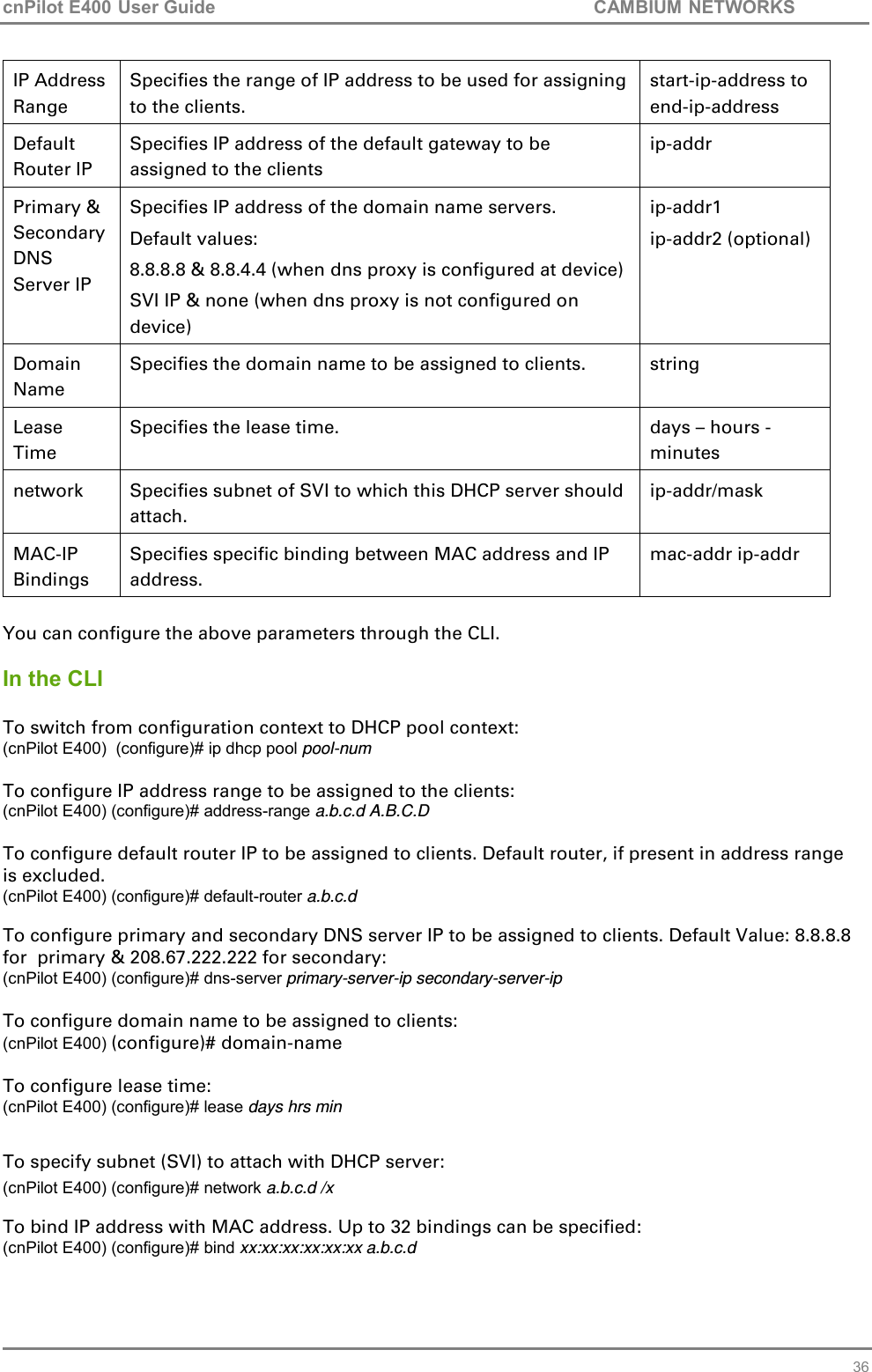 cnPilot E400 User Guide           CAMBIUM NETWORKS   36 IP Address Range Specifies the range of IP address to be used for assigning to the clients.  start-ip-address to end-ip-address Default Router IP Specifies IP address of the default gateway to be assigned to the clients ip-addr Primary &amp; Secondary DNS Server IP Specifies IP address of the domain name servers. Default values:  8.8.8.8 &amp; 8.8.4.4 (when dns proxy is configured at device) SVI IP &amp; none (when dns proxy is not configured on device) ip-addr1  ip-addr2 (optional) Domain Name Specifies the domain name to be assigned to clients. string Lease Time Specifies the lease time. days – hours - minutes network  Specifies subnet of SVI to which this DHCP server should attach. ip-addr/mask MAC-IP Bindings Specifies specific binding between MAC address and IP address. mac-addr ip-addr  You can configure the above parameters through the CLI.  In the CLI  To switch from configuration context to DHCP pool context: (cnPilot E400)  (configure)# ip dhcp pool pool-num  To configure IP address range to be assigned to the clients: (cnPilot E400) (configure)# address-range a.b.c.d A.B.C.D  To configure default router IP to be assigned to clients. Default router, if present in address range is excluded.  (cnPilot E400) (configure)# default-router a.b.c.d  To configure primary and secondary DNS server IP to be assigned to clients. Default Value: 8.8.8.8  for  primary &amp; 208.67.222.222 for secondary: (cnPilot E400) (configure)# dns-server primary-server-ip secondary-server-ip  To configure domain name to be assigned to clients: (cnPilot E400) (configure)# domain-name  To configure lease time: (cnPilot E400) (configure)# lease days hrs min  To specify subnet (SVI) to attach with DHCP server: (cnPilot E400) (configure)# network a.b.c.d /x  To bind IP address with MAC address. Up to 32 bindings can be specified: (cnPilot E400) (configure)# bind xx:xx:xx:xx:xx:xx a.b.c.d 