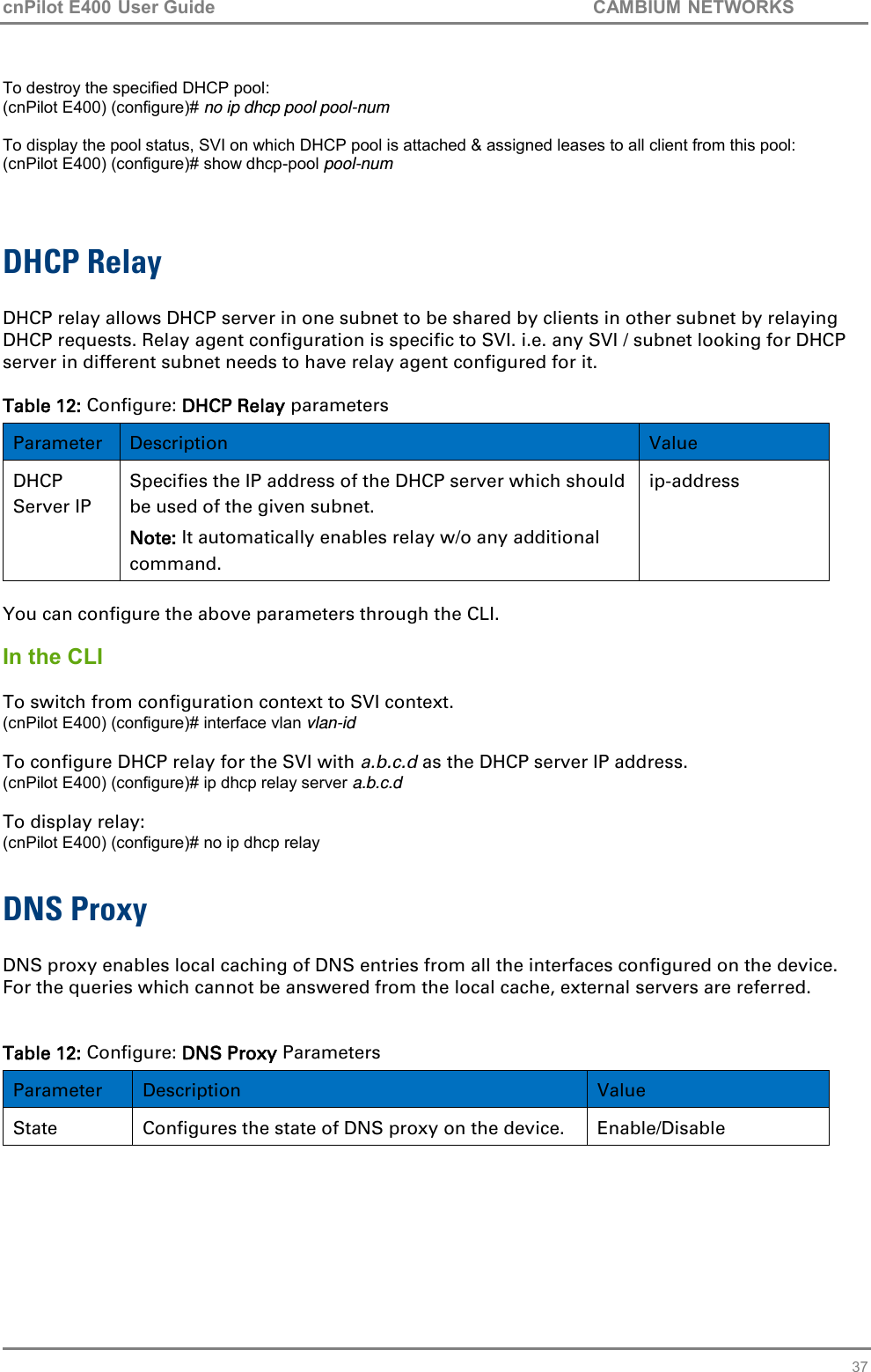 cnPilot E400 User Guide           CAMBIUM NETWORKS   37  To destroy the specified DHCP pool: (cnPilot E400) (configure)# no ip dhcp pool pool-num  To display the pool status, SVI on which DHCP pool is attached &amp; assigned leases to all client from this pool: (cnPilot E400) (configure)# show dhcp-pool pool-num   DHCP Relay  DHCP relay allows DHCP server in one subnet to be shared by clients in other subnet by relaying DHCP requests. Relay agent configuration is specific to SVI. i.e. any SVI / subnet looking for DHCP server in different subnet needs to have relay agent configured for it.  Table 12: Configure: DHCP Relay parameters Parameter Description Value DHCP Server IP Specifies the IP address of the DHCP server which should be used of the given subnet.  Note: It automatically enables relay w/o any additional command.   ip-address    You can configure the above parameters through the CLI.  In the CLI  To switch from configuration context to SVI context. (cnPilot E400) (configure)# interface vlan vlan-id  To configure DHCP relay for the SVI with a.b.c.d as the DHCP server IP address.  (cnPilot E400) (configure)# ip dhcp relay server a.b.c.d   To display relay: (cnPilot E400) (configure)# no ip dhcp relay  DNS Proxy  DNS proxy enables local caching of DNS entries from all the interfaces configured on the device. For the queries which cannot be answered from the local cache, external servers are referred.    Table 12: Configure: DNS Proxy Parameters Parameter Description Value State Configures the state of DNS proxy on the device.   Enable/Disable 