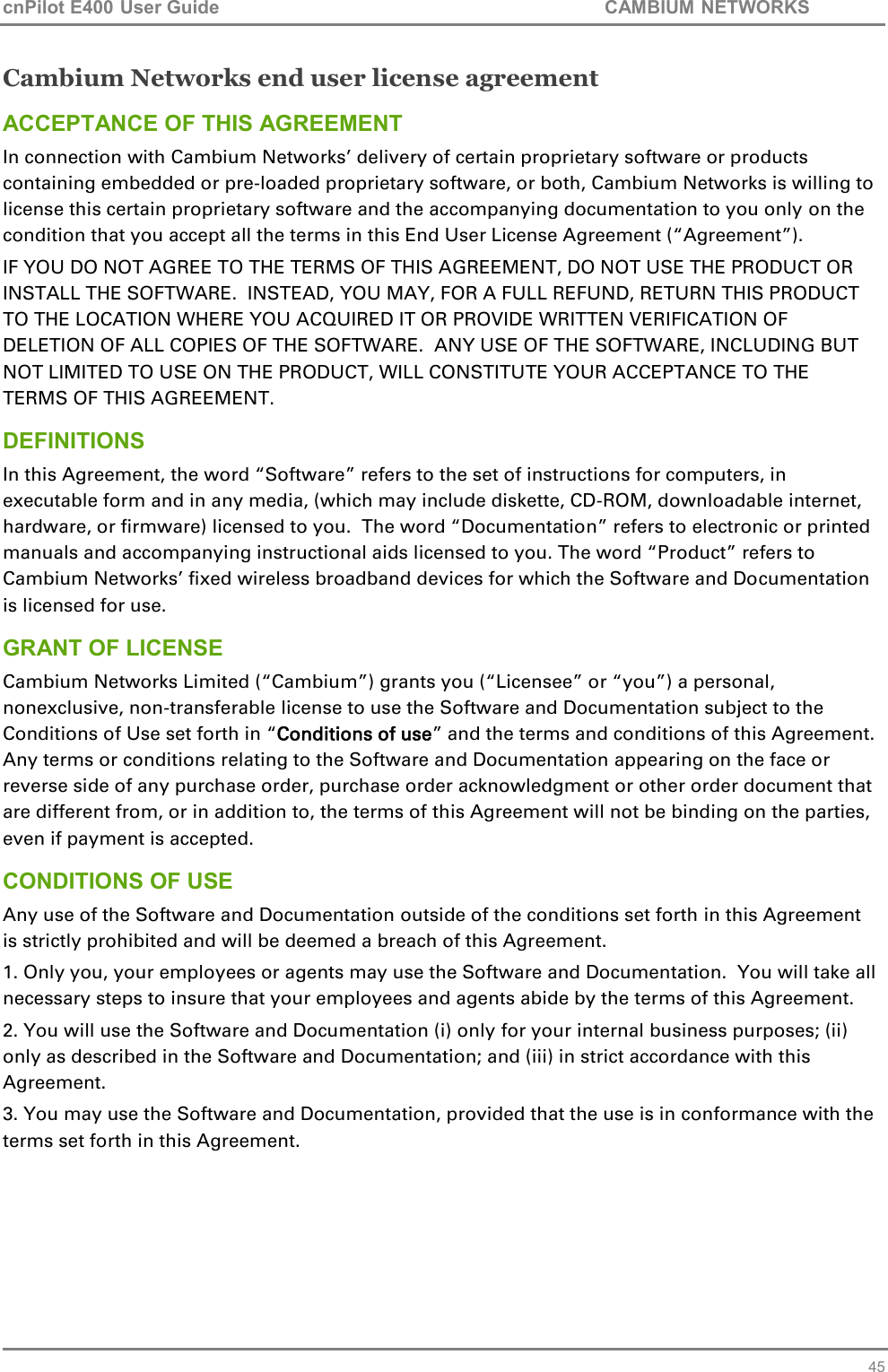 cnPilot E400 User Guide           CAMBIUM NETWORKS   45 Cambium Networks end user license agreement ACCEPTANCE OF THIS AGREEMENT In connection with Cambium Networks’ delivery of certain proprietary software or products containing embedded or pre-loaded proprietary software, or both, Cambium Networks is willing to license this certain proprietary software and the accompanying documentation to you only on the condition that you accept all the terms in this End User License Agreement (“Agreement”). IF YOU DO NOT AGREE TO THE TERMS OF THIS AGREEMENT, DO NOT USE THE PRODUCT OR INSTALL THE SOFTWARE.  INSTEAD, YOU MAY, FOR A FULL REFUND, RETURN THIS PRODUCT TO THE LOCATION WHERE YOU ACQUIRED IT OR PROVIDE WRITTEN VERIFICATION OF DELETION OF ALL COPIES OF THE SOFTWARE.  ANY USE OF THE SOFTWARE, INCLUDING BUT NOT LIMITED TO USE ON THE PRODUCT, WILL CONSTITUTE YOUR ACCEPTANCE TO THE TERMS OF THIS AGREEMENT.  DEFINITIONS In this Agreement, the word “Software” refers to the set of instructions for computers, in executable form and in any media, (which may include diskette, CD-ROM, downloadable internet, hardware, or firmware) licensed to you.  The word “Documentation” refers to electronic or printed manuals and accompanying instructional aids licensed to you. The word “Product” refers to Cambium Networks’ fixed wireless broadband devices for which the Software and Documentation is licensed for use. GRANT OF LICENSE Cambium Networks Limited (“Cambium”) grants you (“Licensee” or “you”) a personal, nonexclusive, non-transferable license to use the Software and Documentation subject to the Conditions of Use set forth in “Conditions of use” and the terms and conditions of this Agreement.  Any terms or conditions relating to the Software and Documentation appearing on the face or reverse side of any purchase order, purchase order acknowledgment or other order document that are different from, or in addition to, the terms of this Agreement will not be binding on the parties, even if payment is accepted. CONDITIONS OF USE Any use of the Software and Documentation outside of the conditions set forth in this Agreement is strictly prohibited and will be deemed a breach of this Agreement.  1. Only you, your employees or agents may use the Software and Documentation.  You will take all necessary steps to insure that your employees and agents abide by the terms of this Agreement. 2. You will use the Software and Documentation (i) only for your internal business purposes; (ii) only as described in the Software and Documentation; and (iii) in strict accordance with this Agreement. 3. You may use the Software and Documentation, provided that the use is in conformance with the terms set forth in this Agreement.    