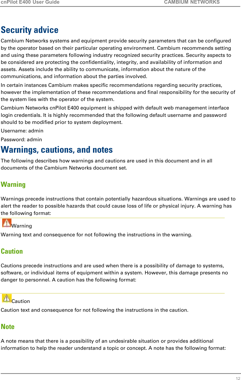 cnPilot E400 User Guide           CAMBIUM NETWORKS   12 Security advice Cambium Networks systems and equipment provide security parameters that can be configured by the operator based on their particular operating environment. Cambium recommends setting and using these parameters following industry recognized security practices. Security aspects to be considered are protecting the confidentiality, integrity, and availability of information and assets. Assets include the ability to communicate, information about the nature of the communications, and information about the parties involved.  In certain instances Cambium makes specific recommendations regarding security practices, however the implementation of these recommendations and final responsibility for the security of the system lies with the operator of the system. Cambium Networks cnPilot E400 equipment is shipped with default web management interface login credentials. It is highly recommended that the following default username and password should to be modified prior to system deployment. Username: admin Password: admin Warnings, cautions, and notes The following describes how warnings and cautions are used in this document and in all documents of the Cambium Networks document set. Warning Warnings precede instructions that contain potentially hazardous situations. Warnings are used to alert the reader to possible hazards that could cause loss of life or physical injury. A warning has the following format:  Warning Warning text and consequence for not following the instructions in the warning. Caution Cautions precede instructions and are used when there is a possibility of damage to systems, software, or individual items of equipment within a system. However, this damage presents no danger to personnel. A caution has the following format:    Caution Caution text and consequence for not following the instructions in the caution. Note A note means that there is a possibility of an undesirable situation or provides additional information to help the reader understand a topic or concept. A note has the following format: 