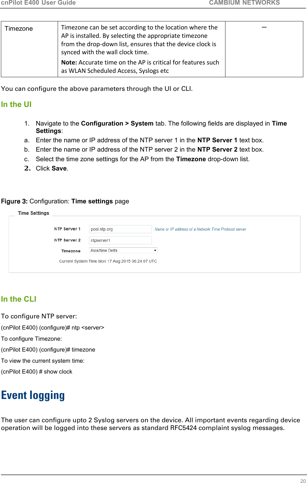 cnPilot E400 User Guide           CAMBIUM NETWORKS   20 Timezone Timezone can be set according to the location where the AP is installed. By selecting the appropriate timezone from the drop-down list, ensures that the device clock is synced with the wall clock time. Note: Accurate time on the AP is critical for features such as WLAN Scheduled Access, Syslogs etc ─  You can configure the above parameters through the UI or CLI.  In the UI  1.  Navigate to the Configuration &gt; System tab. The following fields are displayed in Time Settings: a.  Enter the name or IP address of the NTP server 1 in the NTP Server 1 text box. b.  Enter the name or IP address of the NTP server 2 in the NTP Server 2 text box. c.  Select the time zone settings for the AP from the Timezone drop-down list. 2. Click Save.   Figure 3: Configuration: Time settings page    In the CLI  To configure NTP server: (cnPilot E400) (configure)# ntp &lt;server&gt; To configure Timezone: (cnPilot E400) (configure)# timezone To view the current system time: (cnPilot E400) # show clock  Event logging  The user can configure upto 2 Syslog servers on the device. All important events regarding device operation will be logged into these servers as standard RFC5424 complaint syslog messages. 