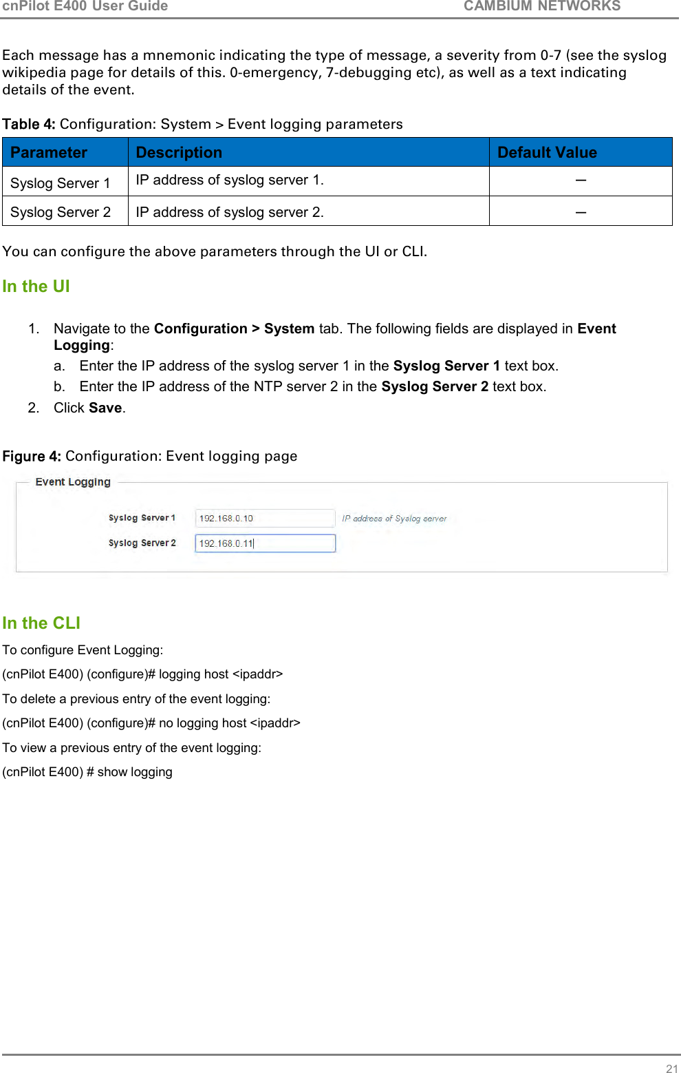 cnPilot E400 User Guide           CAMBIUM NETWORKS   21 Each message has a mnemonic indicating the type of message, a severity from 0-7 (see the syslog wikipedia page for details of this. 0-emergency, 7-debugging etc), as well as a text indicating details of the event.  Table 4: Configuration: System &gt; Event logging parameters Parameter Description Default Value Syslog Server 1 IP address of syslog server 1. ─ Syslog Server 2 IP address of syslog server 2. ─  You can configure the above parameters through the UI or CLI.  In the UI  1.  Navigate to the Configuration &gt; System tab. The following fields are displayed in Event Logging: a.  Enter the IP address of the syslog server 1 in the Syslog Server 1 text box. b.  Enter the IP address of the NTP server 2 in the Syslog Server 2 text box. 2.  Click Save.  Figure 4: Configuration: Event logging page    In the CLI To configure Event Logging: (cnPilot E400) (configure)# logging host &lt;ipaddr&gt; To delete a previous entry of the event logging: (cnPilot E400) (configure)# no logging host &lt;ipaddr&gt; To view a previous entry of the event logging: (cnPilot E400) # show logging   