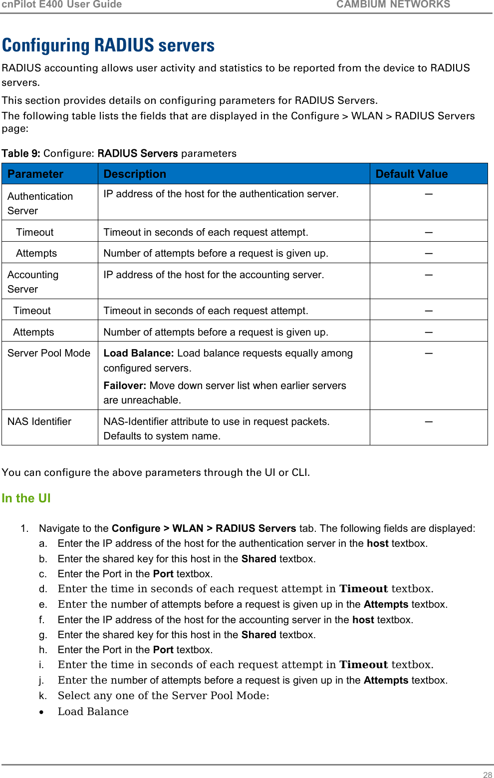 cnPilot E400 User Guide           CAMBIUM NETWORKS   28 Configuring RADIUS servers RADIUS accounting allows user activity and statistics to be reported from the device to RADIUS servers. This section provides details on configuring parameters for RADIUS Servers. The following table lists the fields that are displayed in the Configure &gt; WLAN &gt; RADIUS Servers page:  Table 9: Configure: RADIUS Servers parameters Parameter Description Default Value Authentication Server IP address of the host for the authentication server. ─    Timeout Timeout in seconds of each request attempt. ─    Attempts Number of attempts before a request is given up. ─ Accounting Server IP address of the host for the accounting server. ─   Timeout Timeout in seconds of each request attempt. ─   Attempts Number of attempts before a request is given up. ─ Server Pool Mode Load Balance: Load balance requests equally among configured servers. Failover: Move down server list when earlier servers are unreachable. ─ NAS Identifier NAS-Identifier attribute to use in request packets. Defaults to system name. ─  You can configure the above parameters through the UI or CLI.  In the UI  1.  Navigate to the Configure &gt; WLAN &gt; RADIUS Servers tab. The following fields are displayed: a.  Enter the IP address of the host for the authentication server in the host textbox. b.  Enter the shared key for this host in the Shared textbox. c.  Enter the Port in the Port textbox. d. Enter the time in seconds of each request attempt in Timeout textbox. e. Enter the number of attempts before a request is given up in the Attempts textbox. f.  Enter the IP address of the host for the accounting server in the host textbox. g.  Enter the shared key for this host in the Shared textbox. h.  Enter the Port in the Port textbox. i. Enter the time in seconds of each request attempt in Timeout textbox. j. Enter the number of attempts before a request is given up in the Attempts textbox. k. Select any one of the Server Pool Mode:  Load Balance 