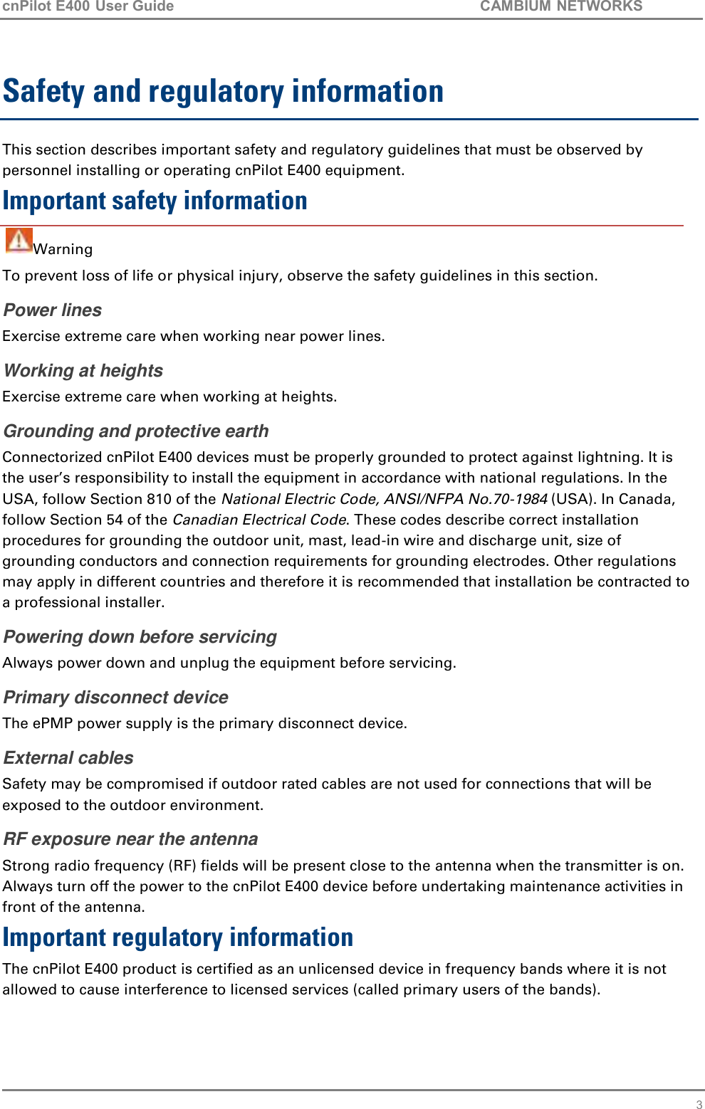 cnPilot E400 User Guide           CAMBIUM NETWORKS    3 Safety and regulatory information This section describes important safety and regulatory guidelines that must be observed by personnel installing or operating cnPilot E400 equipment. Important safety information   Warning To prevent loss of life or physical injury, observe the safety guidelines in this section. Power lines Exercise extreme care when working near power lines. Working at heights Exercise extreme care when working at heights. Grounding and protective earth Connectorized cnPilot E400 devices must be properly grounded to protect against lightning. It is the user’s responsibility to install the equipment in accordance with national regulations. In the USA, follow Section 810 of the National Electric Code, ANSI/NFPA No.70-1984 (USA). In Canada, follow Section 54 of the Canadian Electrical Code. These codes describe correct installation procedures for grounding the outdoor unit, mast, lead-in wire and discharge unit, size of grounding conductors and connection requirements for grounding electrodes. Other regulations may apply in different countries and therefore it is recommended that installation be contracted to a professional installer.  Powering down before servicing Always power down and unplug the equipment before servicing. Primary disconnect device  The ePMP power supply is the primary disconnect device. External cables Safety may be compromised if outdoor rated cables are not used for connections that will be exposed to the outdoor environment. RF exposure near the antenna Strong radio frequency (RF) fields will be present close to the antenna when the transmitter is on. Always turn off the power to the cnPilot E400 device before undertaking maintenance activities in front of the antenna. Important regulatory information The cnPilot E400 product is certified as an unlicensed device in frequency bands where it is not allowed to cause interference to licensed services (called primary users of the bands). 