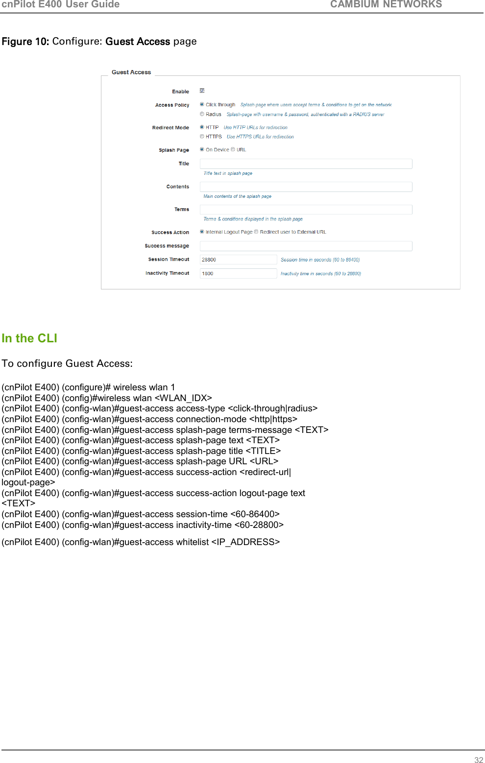 cnPilot E400 User Guide           CAMBIUM NETWORKS   32 Figure 10: Configure: Guest Access page     In the CLI  To configure Guest Access:  (cnPilot E400) (configure)# wireless wlan 1  (cnPilot E400) (config)#wireless wlan &lt;WLAN_IDX&gt; (cnPilot E400) (config-wlan)#guest-access access-type &lt;click-through|radius&gt; (cnPilot E400) (config-wlan)#guest-access connection-mode &lt;http|https&gt; (cnPilot E400) (config-wlan)#guest-access splash-page terms-message &lt;TEXT&gt; (cnPilot E400) (config-wlan)#guest-access splash-page text &lt;TEXT&gt; (cnPilot E400) (config-wlan)#guest-access splash-page title &lt;TITLE&gt; (cnPilot E400) (config-wlan)#guest-access splash-page URL &lt;URL&gt; (cnPilot E400) (config-wlan)#guest-access success-action &lt;redirect-url| logout-page&gt; (cnPilot E400) (config-wlan)#guest-access success-action logout-page text &lt;TEXT&gt; (cnPilot E400) (config-wlan)#guest-access session-time &lt;60-86400&gt; (cnPilot E400) (config-wlan)#guest-access inactivity-time &lt;60-28800&gt; (cnPilot E400) (config-wlan)#guest-access whitelist &lt;IP_ADDRESS&gt;        