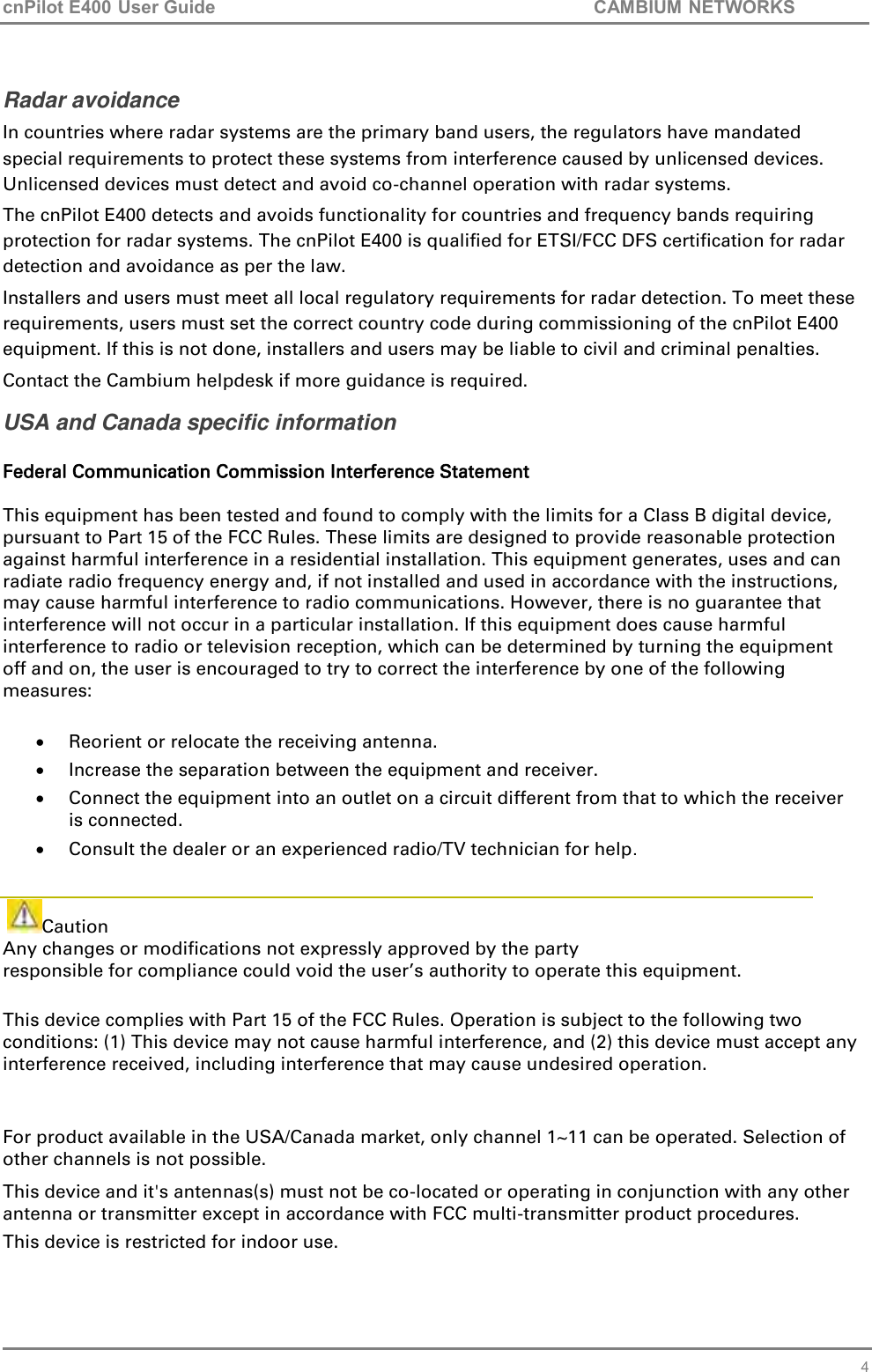cnPilot E400 User Guide           CAMBIUM NETWORKS    4 Radar avoidance In countries where radar systems are the primary band users, the regulators have mandated special requirements to protect these systems from interference caused by unlicensed devices.  Unlicensed devices must detect and avoid co-channel operation with radar systems.  The cnPilot E400 detects and avoids functionality for countries and frequency bands requiring protection for radar systems. The cnPilot E400 is qualified for ETSI/FCC DFS certification for radar detection and avoidance as per the law. Installers and users must meet all local regulatory requirements for radar detection. To meet these requirements, users must set the correct country code during commissioning of the cnPilot E400 equipment. If this is not done, installers and users may be liable to civil and criminal penalties. Contact the Cambium helpdesk if more guidance is required. USA and Canada specific information  Federal Communication Commission Interference Statement   This equipment has been tested and found to comply with the limits for a Class B digital device, pursuant to Part 15 of the FCC Rules. These limits are designed to provide reasonable protection against harmful interference in a residential installation. This equipment generates, uses and can radiate radio frequency energy and, if not installed and used in accordance with the instructions, may cause harmful interference to radio communications. However, there is no guarantee that interference will not occur in a particular installation. If this equipment does cause harmful interference to radio or television reception, which can be determined by turning the equipment off and on, the user is encouraged to try to correct the interference by one of the following measures:   Reorient or relocate the receiving antenna.  Increase the separation between the equipment and receiver.  Connect the equipment into an outlet on a circuit different from that to which the receiver is connected.  Consult the dealer or an experienced radio/TV technician for help.    Caution Any changes or modifications not expressly approved by the party  responsible for compliance could void the user’s authority to operate this equipment.  This device complies with Part 15 of the FCC Rules. Operation is subject to the following two conditions: (1) This device may not cause harmful interference, and (2) this device must accept any interference received, including interference that may cause undesired operation.  For product available in the USA/Canada market, only channel 1~11 can be operated. Selection of other channels is not possible. This device and it&apos;s antennas(s) must not be co-located or operating in conjunction with any other antenna or transmitter except in accordance with FCC multi-transmitter product procedures. This device is restricted for indoor use. 