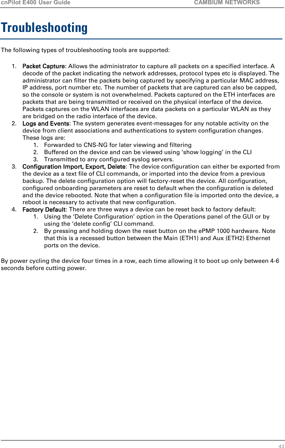 cnPilot E400 User Guide           CAMBIUM NETWORKS   43 Troubleshooting The following types of troubleshooting tools are supported: 1. Packet Capture: Allows the administrator to capture all packets on a specified interface. A decode of the packet indicating the network addresses, protocol types etc is displayed. The administrator can filter the packets being captured by specifying a particular MAC address, IP address, port number etc. The number of packets that are captured can also be capped, so the console or system is not overwhelmed. Packets captured on the ETH interfaces are packets that are being transmitted or received on the physical interface of the device. Packets captures on the WLAN interfaces are data packets on a particular WLAN as they are bridged on the radio interface of the device. 2. Logs and Events: The system generates event-messages for any notable activity on the device from client associations and authentications to system configuration changes. These logs are: 1. Forwarded to CNS-NG for later viewing and filtering 2. Buffered on the device and can be viewed using ‘show logging’ in the CLI 3. Transmitted to any configured syslog servers. 3. Configuration Import, Export, Delete: The device configuration can either be exported from the device as a text file of CLI commands, or imported into the device from a previous backup. The delete configuration option will factory-reset the device. All configuration, configured onboarding parameters are reset to default when the configuration is deleted and the device rebooted. Note that when a configuration file is imported onto the device, a reboot is necessary to activate that new configuration. 4. Factory Default: There are three ways a device can be reset back to factory default: 1. Using the ‘Delete Configuration’ option in the Operations panel of the GUI or by using the ‘delete config’ CLI command. 2. By pressing and holding down the reset button on the ePMP 1000 hardware. Note that this is a recessed button between the Main (ETH1) and Aux (ETH2) Ethernet ports on the device. By power cycling the device four times in a row, each time allowing it to boot up only between 4-6 seconds before cutting power.        