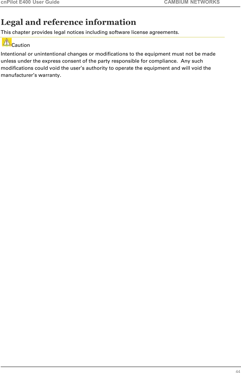 cnPilot E400 User Guide           CAMBIUM NETWORKS   44 Legal and reference information This chapter provides legal notices including software license agreements.    Caution Intentional or unintentional changes or modifications to the equipment must not be made unless under the express consent of the party responsible for compliance.  Any such modifications could void the user’s authority to operate the equipment and will void the manufacturer’s warranty.    