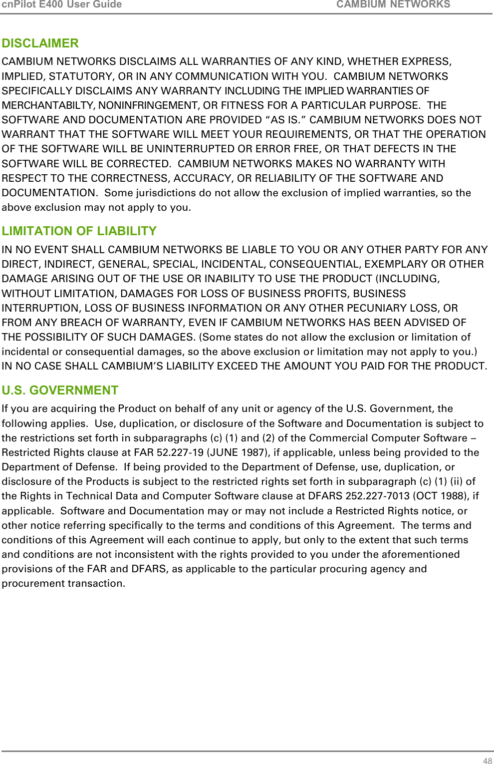 cnPilot E400 User Guide           CAMBIUM NETWORKS   48 DISCLAIMER CAMBIUM NETWORKS DISCLAIMS ALL WARRANTIES OF ANY KIND, WHETHER EXPRESS, IMPLIED, STATUTORY, OR IN ANY COMMUNICATION WITH YOU.  CAMBIUM NETWORKS SPECIFICALLY DISCLAIMS ANY WARRANTY INCLUDING THE IMPLIED WARRANTIES OF MERCHANTABILTY, NONINFRINGEMENT, OR FITNESS FOR A PARTICULAR PURPOSE.  THE SOFTWARE AND DOCUMENTATION ARE PROVIDED “AS IS.” CAMBIUM NETWORKS DOES NOT WARRANT THAT THE SOFTWARE WILL MEET YOUR REQUIREMENTS, OR THAT THE OPERATION OF THE SOFTWARE WILL BE UNINTERRUPTED OR ERROR FREE, OR THAT DEFECTS IN THE SOFTWARE WILL BE CORRECTED.  CAMBIUM NETWORKS MAKES NO WARRANTY WITH RESPECT TO THE CORRECTNESS, ACCURACY, OR RELIABILITY OF THE SOFTWARE AND DOCUMENTATION.  Some jurisdictions do not allow the exclusion of implied warranties, so the above exclusion may not apply to you. LIMITATION OF LIABILITY IN NO EVENT SHALL CAMBIUM NETWORKS BE LIABLE TO YOU OR ANY OTHER PARTY FOR ANY DIRECT, INDIRECT, GENERAL, SPECIAL, INCIDENTAL, CONSEQUENTIAL, EXEMPLARY OR OTHER DAMAGE ARISING OUT OF THE USE OR INABILITY TO USE THE PRODUCT (INCLUDING, WITHOUT LIMITATION, DAMAGES FOR LOSS OF BUSINESS PROFITS, BUSINESS INTERRUPTION, LOSS OF BUSINESS INFORMATION OR ANY OTHER PECUNIARY LOSS, OR FROM ANY BREACH OF WARRANTY, EVEN IF CAMBIUM NETWORKS HAS BEEN ADVISED OF THE POSSIBILITY OF SUCH DAMAGES. (Some states do not allow the exclusion or limitation of incidental or consequential damages, so the above exclusion or limitation may not apply to you.) IN NO CASE SHALL CAMBIUM’S LIABILITY EXCEED THE AMOUNT YOU PAID FOR THE PRODUCT. U.S. GOVERNMENT If you are acquiring the Product on behalf of any unit or agency of the U.S. Government, the following applies.  Use, duplication, or disclosure of the Software and Documentation is subject to the restrictions set forth in subparagraphs (c) (1) and (2) of the Commercial Computer Software – Restricted Rights clause at FAR 52.227-19 (JUNE 1987), if applicable, unless being provided to the Department of Defense.  If being provided to the Department of Defense, use, duplication, or disclosure of the Products is subject to the restricted rights set forth in subparagraph (c) (1) (ii) of the Rights in Technical Data and Computer Software clause at DFARS 252.227-7013 (OCT 1988), if applicable.  Software and Documentation may or may not include a Restricted Rights notice, or other notice referring specifically to the terms and conditions of this Agreement.  The terms and conditions of this Agreement will each continue to apply, but only to the extent that such terms and conditions are not inconsistent with the rights provided to you under the aforementioned provisions of the FAR and DFARS, as applicable to the particular procuring agency and procurement transaction. 