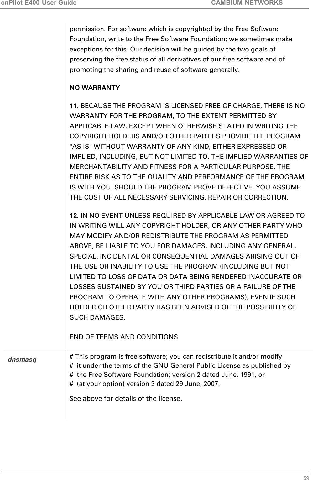 cnPilot E400 User Guide           CAMBIUM NETWORKS   59 permission. For software which is copyrighted by the Free Software Foundation, write to the Free Software Foundation; we sometimes make exceptions for this. Our decision will be guided by the two goals of preserving the free status of all derivatives of our free software and of promoting the sharing and reuse of software generally. NO WARRANTY 11. BECAUSE THE PROGRAM IS LICENSED FREE OF CHARGE, THERE IS NO WARRANTY FOR THE PROGRAM, TO THE EXTENT PERMITTED BY APPLICABLE LAW. EXCEPT WHEN OTHERWISE STATED IN WRITING THE COPYRIGHT HOLDERS AND/OR OTHER PARTIES PROVIDE THE PROGRAM &quot;AS IS&quot; WITHOUT WARRANTY OF ANY KIND, EITHER EXPRESSED OR IMPLIED, INCLUDING, BUT NOT LIMITED TO, THE IMPLIED WARRANTIES OF MERCHANTABILITY AND FITNESS FOR A PARTICULAR PURPOSE. THE ENTIRE RISK AS TO THE QUALITY AND PERFORMANCE OF THE PROGRAM IS WITH YOU. SHOULD THE PROGRAM PROVE DEFECTIVE, YOU ASSUME THE COST OF ALL NECESSARY SERVICING, REPAIR OR CORRECTION. 12. IN NO EVENT UNLESS REQUIRED BY APPLICABLE LAW OR AGREED TO IN WRITING WILL ANY COPYRIGHT HOLDER, OR ANY OTHER PARTY WHO MAY MODIFY AND/OR REDISTRIBUTE THE PROGRAM AS PERMITTED ABOVE, BE LIABLE TO YOU FOR DAMAGES, INCLUDING ANY GENERAL, SPECIAL, INCIDENTAL OR CONSEQUENTIAL DAMAGES ARISING OUT OF THE USE OR INABILITY TO USE THE PROGRAM (INCLUDING BUT NOT LIMITED TO LOSS OF DATA OR DATA BEING RENDERED INACCURATE OR LOSSES SUSTAINED BY YOU OR THIRD PARTIES OR A FAILURE OF THE PROGRAM TO OPERATE WITH ANY OTHER PROGRAMS), EVEN IF SUCH HOLDER OR OTHER PARTY HAS BEEN ADVISED OF THE POSSIBILITY OF SUCH DAMAGES. END OF TERMS AND CONDITIONS dnsmasq # This program is free software; you can redistribute it and/or modify #  it under the terms of the GNU General Public License as published by #  the Free Software Foundation; version 2 dated June, 1991, or #  (at your option) version 3 dated 29 June, 2007. See above for details of the license.  
