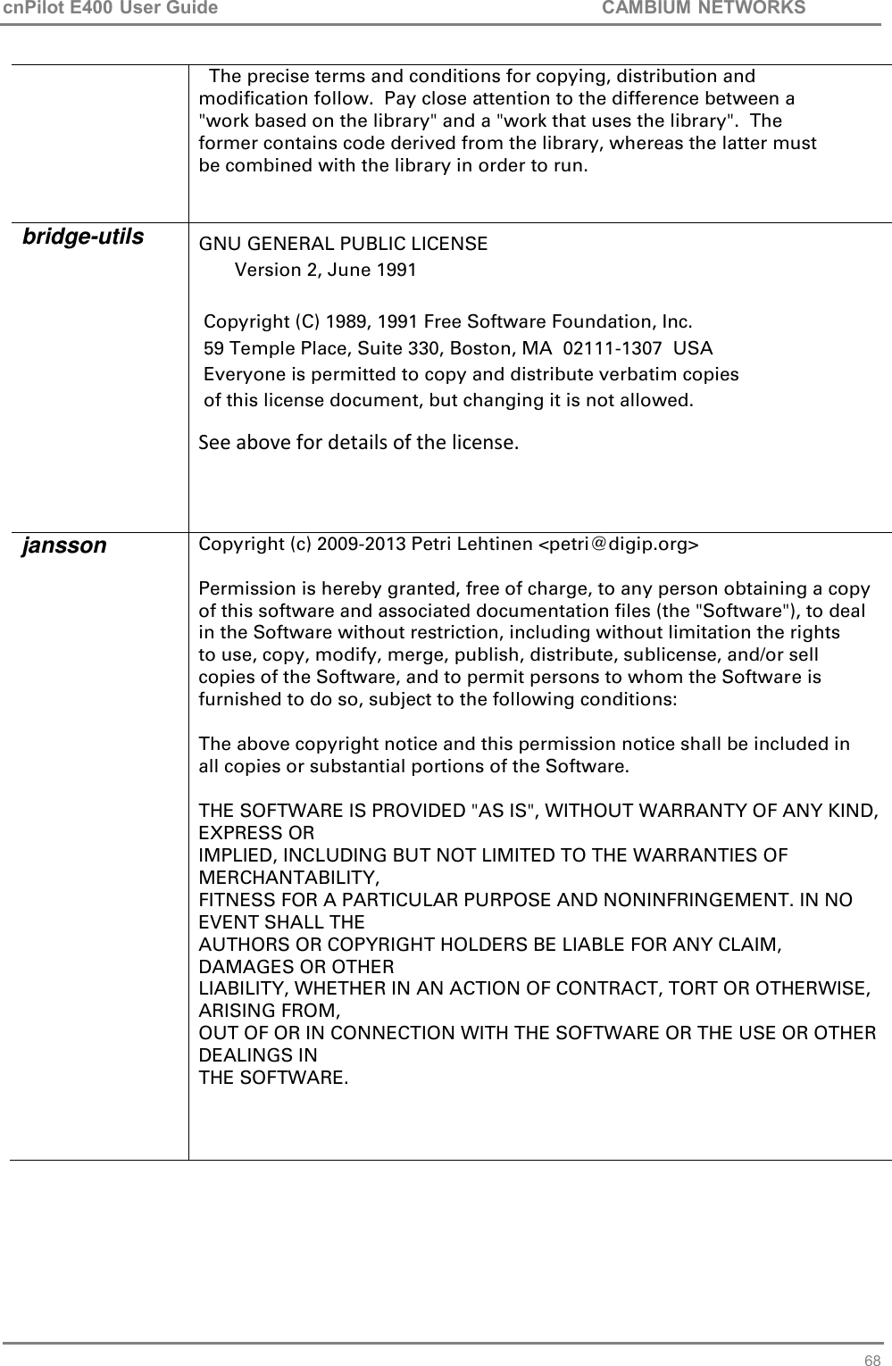 cnPilot E400 User Guide           CAMBIUM NETWORKS   68   The precise terms and conditions for copying, distribution and modification follow.  Pay close attention to the difference between a &quot;work based on the library&quot; and a &quot;work that uses the library&quot;.  The former contains code derived from the library, whereas the latter must be combined with the library in order to run. bridge-utils GNU GENERAL PUBLIC LICENSE        Version 2, June 1991   Copyright (C) 1989, 1991 Free Software Foundation, Inc.  59 Temple Place, Suite 330, Boston, MA  02111-1307  USA  Everyone is permitted to copy and distribute verbatim copies  of this license document, but changing it is not allowed. See above for details of the license.  jansson Copyright (c) 2009-2013 Petri Lehtinen &lt;petri@digip.org&gt;  Permission is hereby granted, free of charge, to any person obtaining a copy of this software and associated documentation files (the &quot;Software&quot;), to deal in the Software without restriction, including without limitation the rights to use, copy, modify, merge, publish, distribute, sublicense, and/or sell copies of the Software, and to permit persons to whom the Software is furnished to do so, subject to the following conditions:  The above copyright notice and this permission notice shall be included in all copies or substantial portions of the Software.  THE SOFTWARE IS PROVIDED &quot;AS IS&quot;, WITHOUT WARRANTY OF ANY KIND, EXPRESS OR IMPLIED, INCLUDING BUT NOT LIMITED TO THE WARRANTIES OF MERCHANTABILITY, FITNESS FOR A PARTICULAR PURPOSE AND NONINFRINGEMENT. IN NO EVENT SHALL THE AUTHORS OR COPYRIGHT HOLDERS BE LIABLE FOR ANY CLAIM, DAMAGES OR OTHER LIABILITY, WHETHER IN AN ACTION OF CONTRACT, TORT OR OTHERWISE, ARISING FROM, OUT OF OR IN CONNECTION WITH THE SOFTWARE OR THE USE OR OTHER DEALINGS IN THE SOFTWARE.   