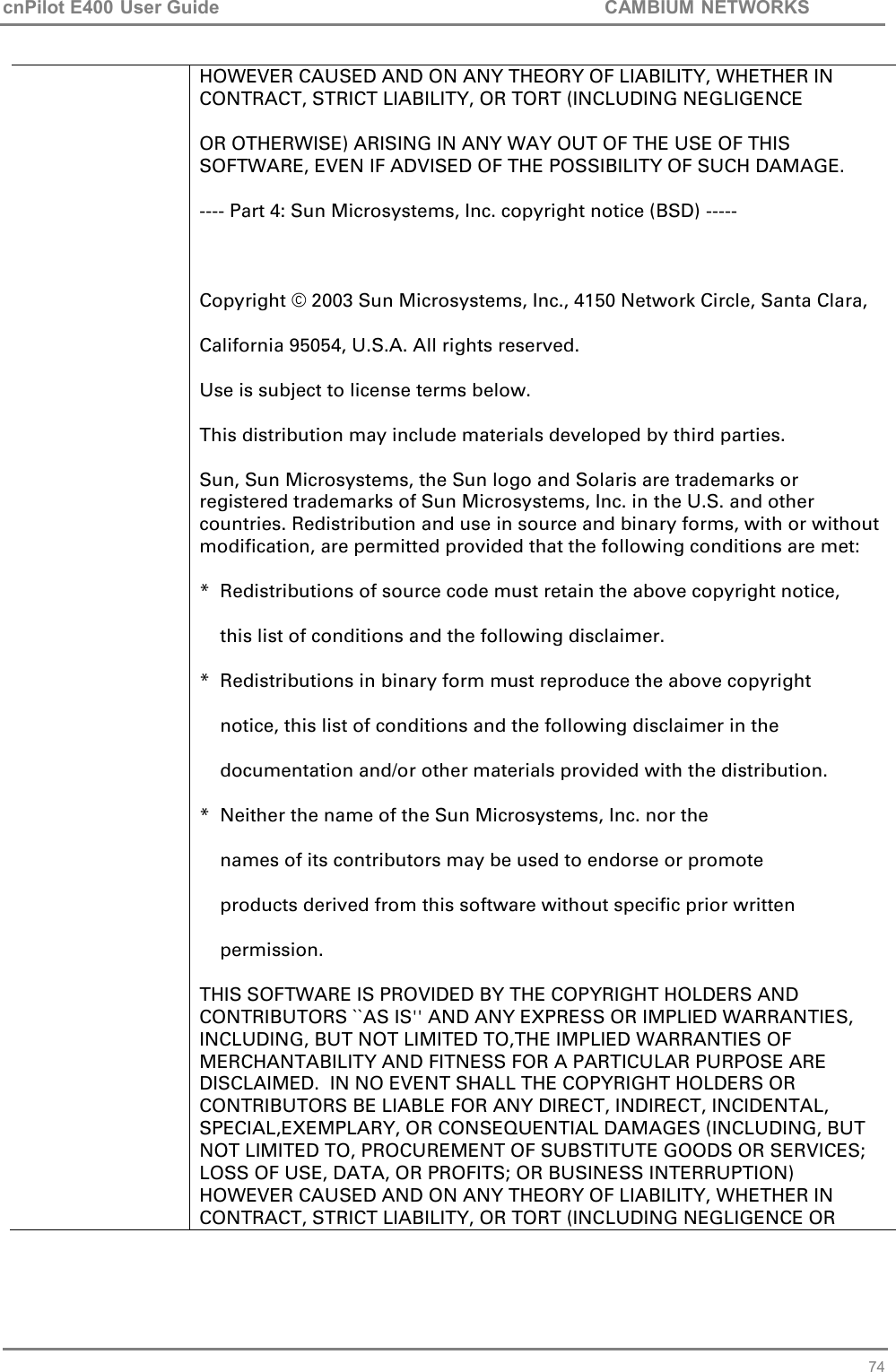 cnPilot E400 User Guide           CAMBIUM NETWORKS   74 HOWEVER CAUSED AND ON ANY THEORY OF LIABILITY, WHETHER IN CONTRACT, STRICT LIABILITY, OR TORT (INCLUDING NEGLIGENCE OR OTHERWISE) ARISING IN ANY WAY OUT OF THE USE OF THIS SOFTWARE, EVEN IF ADVISED OF THE POSSIBILITY OF SUCH DAMAGE. ---- Part 4: Sun Microsystems, Inc. copyright notice (BSD) -----  Copyright © 2003 Sun Microsystems, Inc., 4150 Network Circle, Santa Clara,  California 95054, U.S.A. All rights reserved. Use is subject to license terms below. This distribution may include materials developed by third parties. Sun, Sun Microsystems, the Sun logo and Solaris are trademarks or registered trademarks of Sun Microsystems, Inc. in the U.S. and other countries. Redistribution and use in source and binary forms, with or without modification, are permitted provided that the following conditions are met: *  Redistributions of source code must retain the above copyright notice,     this list of conditions and the following disclaimer.  *  Redistributions in binary form must reproduce the above copyright     notice, this list of conditions and the following disclaimer in the     documentation and/or other materials provided with the distribution. *  Neither the name of the Sun Microsystems, Inc. nor the     names of its contributors may be used to endorse or promote     products derived from this software without specific prior written     permission. THIS SOFTWARE IS PROVIDED BY THE COPYRIGHT HOLDERS AND CONTRIBUTORS ``AS IS&apos;&apos; AND ANY EXPRESS OR IMPLIED WARRANTIES, INCLUDING, BUT NOT LIMITED TO,THE IMPLIED WARRANTIES OF MERCHANTABILITY AND FITNESS FOR A PARTICULAR PURPOSE ARE DISCLAIMED.  IN NO EVENT SHALL THE COPYRIGHT HOLDERS OR CONTRIBUTORS BE LIABLE FOR ANY DIRECT, INDIRECT, INCIDENTAL, SPECIAL,EXEMPLARY, OR CONSEQUENTIAL DAMAGES (INCLUDING, BUT NOT LIMITED TO, PROCUREMENT OF SUBSTITUTE GOODS OR SERVICES; LOSS OF USE, DATA, OR PROFITS; OR BUSINESS INTERRUPTION) HOWEVER CAUSED AND ON ANY THEORY OF LIABILITY, WHETHER IN CONTRACT, STRICT LIABILITY, OR TORT (INCLUDING NEGLIGENCE OR  