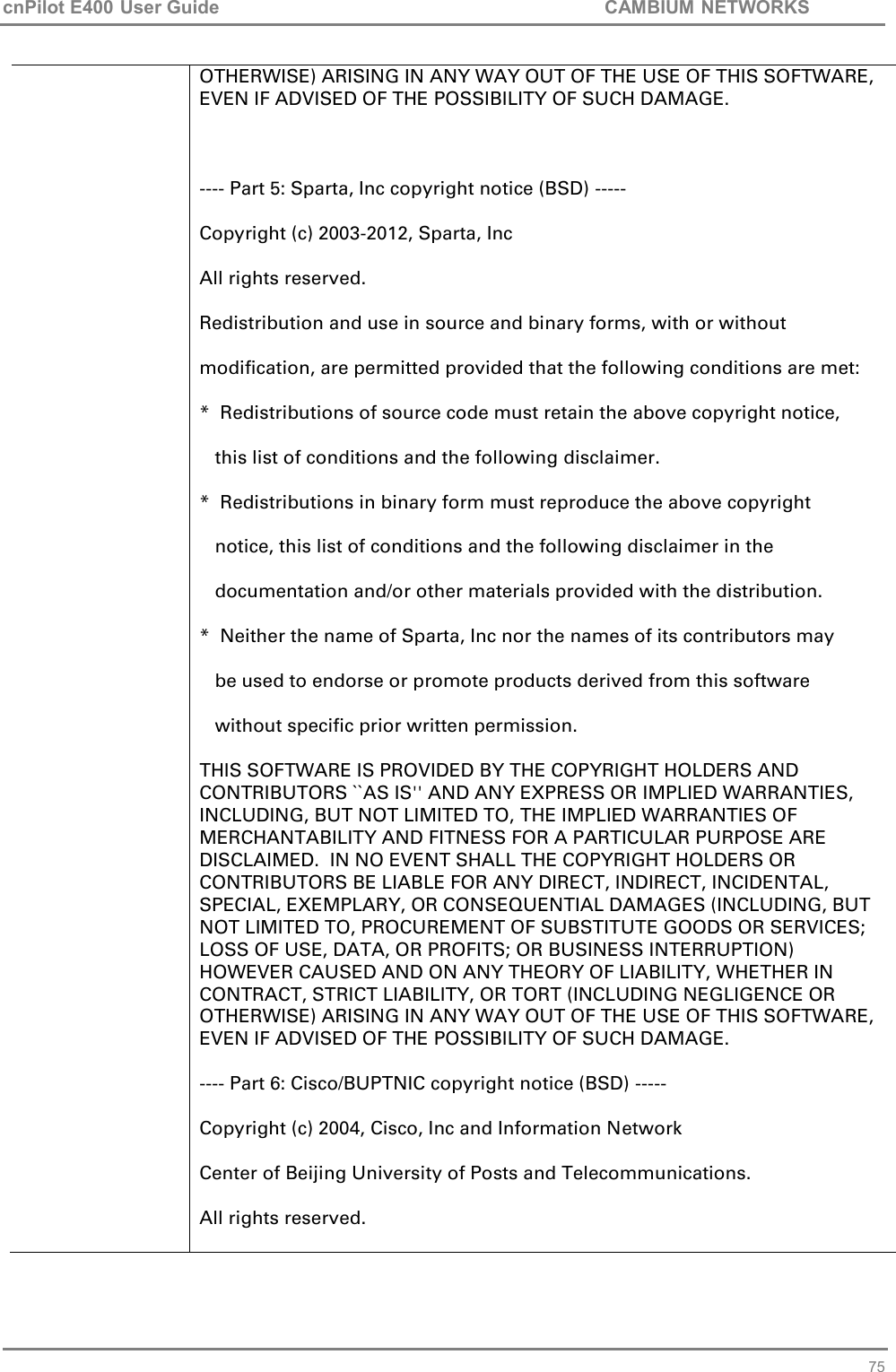 cnPilot E400 User Guide           CAMBIUM NETWORKS   75 OTHERWISE) ARISING IN ANY WAY OUT OF THE USE OF THIS SOFTWARE, EVEN IF ADVISED OF THE POSSIBILITY OF SUCH DAMAGE.  ---- Part 5: Sparta, Inc copyright notice (BSD) ----- Copyright (c) 2003-2012, Sparta, Inc All rights reserved.  Redistribution and use in source and binary forms, with or without modification, are permitted provided that the following conditions are met:  *  Redistributions of source code must retain the above copyright notice,    this list of conditions and the following disclaimer.  *  Redistributions in binary form must reproduce the above copyright    notice, this list of conditions and the following disclaimer in the    documentation and/or other materials provided with the distribution.  *  Neither the name of Sparta, Inc nor the names of its contributors may    be used to endorse or promote products derived from this software    without specific prior written permission.  THIS SOFTWARE IS PROVIDED BY THE COPYRIGHT HOLDERS AND CONTRIBUTORS ``AS IS&apos;&apos; AND ANY EXPRESS OR IMPLIED WARRANTIES, INCLUDING, BUT NOT LIMITED TO, THE IMPLIED WARRANTIES OF MERCHANTABILITY AND FITNESS FOR A PARTICULAR PURPOSE ARE DISCLAIMED.  IN NO EVENT SHALL THE COPYRIGHT HOLDERS OR CONTRIBUTORS BE LIABLE FOR ANY DIRECT, INDIRECT, INCIDENTAL, SPECIAL, EXEMPLARY, OR CONSEQUENTIAL DAMAGES (INCLUDING, BUT NOT LIMITED TO, PROCUREMENT OF SUBSTITUTE GOODS OR SERVICES; LOSS OF USE, DATA, OR PROFITS; OR BUSINESS INTERRUPTION) HOWEVER CAUSED AND ON ANY THEORY OF LIABILITY, WHETHER IN CONTRACT, STRICT LIABILITY, OR TORT (INCLUDING NEGLIGENCE OR OTHERWISE) ARISING IN ANY WAY OUT OF THE USE OF THIS SOFTWARE, EVEN IF ADVISED OF THE POSSIBILITY OF SUCH DAMAGE. ---- Part 6: Cisco/BUPTNIC copyright notice (BSD) ----- Copyright (c) 2004, Cisco, Inc and Information Network Center of Beijing University of Posts and Telecommunications. All rights reserved.  