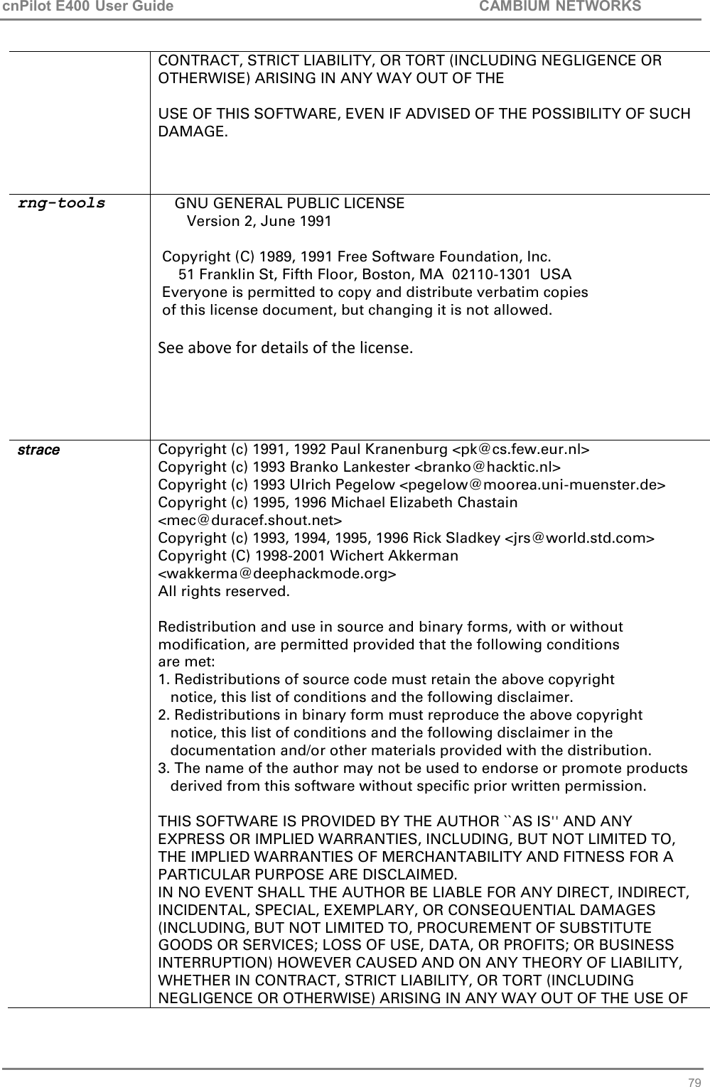 cnPilot E400 User Guide           CAMBIUM NETWORKS   79 CONTRACT, STRICT LIABILITY, OR TORT (INCLUDING NEGLIGENCE OR OTHERWISE) ARISING IN ANY WAY OUT OF THE USE OF THIS SOFTWARE, EVEN IF ADVISED OF THE POSSIBILITY OF SUCH DAMAGE.  rng-tools     GNU GENERAL PUBLIC LICENSE        Version 2, June 1991   Copyright (C) 1989, 1991 Free Software Foundation, Inc.      51 Franklin St, Fifth Floor, Boston, MA  02110-1301  USA  Everyone is permitted to copy and distribute verbatim copies  of this license document, but changing it is not allowed. See above for details of the license.  strace Copyright (c) 1991, 1992 Paul Kranenburg &lt;pk@cs.few.eur.nl&gt; Copyright (c) 1993 Branko Lankester &lt;branko@hacktic.nl&gt; Copyright (c) 1993 Ulrich Pegelow &lt;pegelow@moorea.uni-muenster.de&gt; Copyright (c) 1995, 1996 Michael Elizabeth Chastain &lt;mec@duracef.shout.net&gt; Copyright (c) 1993, 1994, 1995, 1996 Rick Sladkey &lt;jrs@world.std.com&gt; Copyright (C) 1998-2001 Wichert Akkerman &lt;wakkerma@deephackmode.org&gt; All rights reserved.  Redistribution and use in source and binary forms, with or without modification, are permitted provided that the following conditions are met: 1. Redistributions of source code must retain the above copyright    notice, this list of conditions and the following disclaimer. 2. Redistributions in binary form must reproduce the above copyright    notice, this list of conditions and the following disclaimer in the    documentation and/or other materials provided with the distribution. 3. The name of the author may not be used to endorse or promote products    derived from this software without specific prior written permission.  THIS SOFTWARE IS PROVIDED BY THE AUTHOR ``AS IS&apos;&apos; AND ANY EXPRESS OR IMPLIED WARRANTIES, INCLUDING, BUT NOT LIMITED TO, THE IMPLIED WARRANTIES OF MERCHANTABILITY AND FITNESS FOR A PARTICULAR PURPOSE ARE DISCLAIMED. IN NO EVENT SHALL THE AUTHOR BE LIABLE FOR ANY DIRECT, INDIRECT, INCIDENTAL, SPECIAL, EXEMPLARY, OR CONSEQUENTIAL DAMAGES (INCLUDING, BUT NOT LIMITED TO, PROCUREMENT OF SUBSTITUTE GOODS OR SERVICES; LOSS OF USE, DATA, OR PROFITS; OR BUSINESS INTERRUPTION) HOWEVER CAUSED AND ON ANY THEORY OF LIABILITY, WHETHER IN CONTRACT, STRICT LIABILITY, OR TORT (INCLUDING NEGLIGENCE OR OTHERWISE) ARISING IN ANY WAY OUT OF THE USE OF 