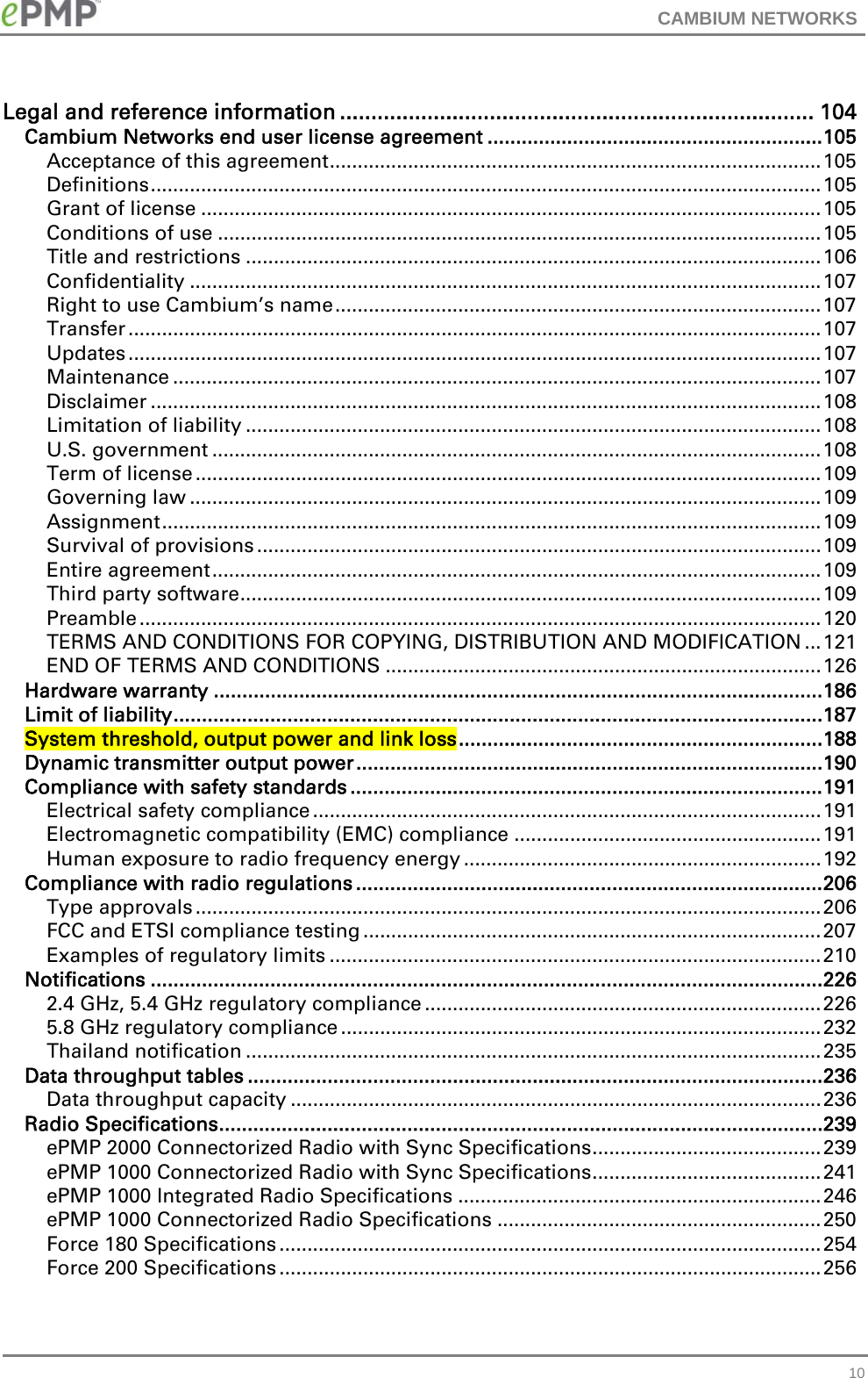 CAMBIUM NETWORKS   10Legal and reference information ............................................................................ 104 Cambium Networks end user license agreement ........................................................... 105 Acceptance of this agreement ........................................................................................ 105 Definitions ........................................................................................................................ 105 Grant of license ............................................................................................................... 105 Conditions of use ............................................................................................................ 105 Title and restrictions ....................................................................................................... 106 Confidentiality ................................................................................................................. 107 Right to use Cambium’s name ....................................................................................... 107 Transfer ............................................................................................................................ 107 Updates ............................................................................................................................ 107 Maintenance .................................................................................................................... 107 Disclaimer ........................................................................................................................ 108 Limitation of liability ....................................................................................................... 108 U.S. government ............................................................................................................. 108 Term of license ................................................................................................................ 109 Governing law ................................................................................................................. 109 Assignment ...................................................................................................................... 109 Survival of provisions ..................................................................................................... 109 Entire agreement ............................................................................................................. 109 Third party software ........................................................................................................ 109 Preamble .......................................................................................................................... 120 TERMS AND CONDITIONS FOR COPYING, DISTRIBUTION AND MODIFICATION ... 121 END OF TERMS AND CONDITIONS .............................................................................. 126 Hardware warranty ........................................................................................................... 186 Limit of liability .................................................................................................................. 187 System threshold, output power and link loss ................................................................ 188 Dynamic transmitter output power .................................................................................. 190 Compliance with safety standards ................................................................................... 191 Electrical safety compliance ........................................................................................... 191 Electromagnetic compatibility (EMC) compliance ....................................................... 191 Human exposure to radio frequency energy ................................................................ 192 Compliance with radio regulations .................................................................................. 206 Type approvals ................................................................................................................ 206 FCC and ETSI compliance testing .................................................................................. 207 Examples of regulatory limits ........................................................................................ 210 Notifications ...................................................................................................................... 226 2.4 GHz, 5.4 GHz regulatory compliance ....................................................................... 226 5.8 GHz regulatory compliance ...................................................................................... 232 Thailand notification ....................................................................................................... 235 Data throughput tables ..................................................................................................... 236 Data throughput capacity ............................................................................................... 236 Radio Specifications .......................................................................................................... 239 ePMP 2000 Connectorized Radio with Sync Specifications ......................................... 239 ePMP 1000 Connectorized Radio with Sync Specifications ......................................... 241 ePMP 1000 Integrated Radio Specifications ................................................................. 246 ePMP 1000 Connectorized Radio Specifications .......................................................... 250 Force 180 Specifications ................................................................................................. 254 Force 200 Specifications ................................................................................................. 256 