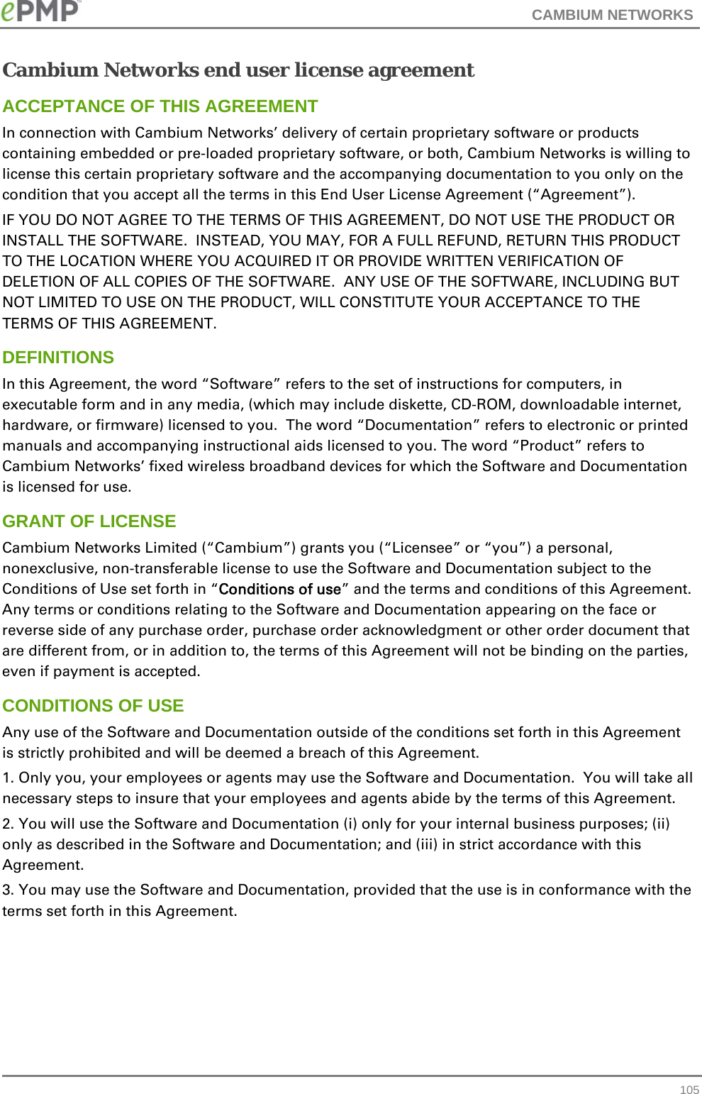 CAMBIUM NETWORKS   105Cambium Networks end user license agreement ACCEPTANCE OF THIS AGREEMENT In connection with Cambium Networks’ delivery of certain proprietary software or products containing embedded or pre-loaded proprietary software, or both, Cambium Networks is willing to license this certain proprietary software and the accompanying documentation to you only on the condition that you accept all the terms in this End User License Agreement (“Agreement”). IF YOU DO NOT AGREE TO THE TERMS OF THIS AGREEMENT, DO NOT USE THE PRODUCT OR INSTALL THE SOFTWARE.  INSTEAD, YOU MAY, FOR A FULL REFUND, RETURN THIS PRODUCT TO THE LOCATION WHERE YOU ACQUIRED IT OR PROVIDE WRITTEN VERIFICATION OF DELETION OF ALL COPIES OF THE SOFTWARE.  ANY USE OF THE SOFTWARE, INCLUDING BUT NOT LIMITED TO USE ON THE PRODUCT, WILL CONSTITUTE YOUR ACCEPTANCE TO THE TERMS OF THIS AGREEMENT.  DEFINITIONS In this Agreement, the word “Software” refers to the set of instructions for computers, in executable form and in any media, (which may include diskette, CD-ROM, downloadable internet, hardware, or firmware) licensed to you.  The word “Documentation” refers to electronic or printed manuals and accompanying instructional aids licensed to you. The word “Product” refers to Cambium Networks’ fixed wireless broadband devices for which the Software and Documentation is licensed for use. GRANT OF LICENSE Cambium Networks Limited (“Cambium”) grants you (“Licensee” or “you”) a personal, nonexclusive, non-transferable license to use the Software and Documentation subject to the Conditions of Use set forth in “Conditions of use” and the terms and conditions of this Agreement.  Any terms or conditions relating to the Software and Documentation appearing on the face or reverse side of any purchase order, purchase order acknowledgment or other order document that are different from, or in addition to, the terms of this Agreement will not be binding on the parties, even if payment is accepted. CONDITIONS OF USE Any use of the Software and Documentation outside of the conditions set forth in this Agreement is strictly prohibited and will be deemed a breach of this Agreement.  1. Only you, your employees or agents may use the Software and Documentation.  You will take all necessary steps to insure that your employees and agents abide by the terms of this Agreement. 2. You will use the Software and Documentation (i) only for your internal business purposes; (ii) only as described in the Software and Documentation; and (iii) in strict accordance with this Agreement. 3. You may use the Software and Documentation, provided that the use is in conformance with the terms set forth in this Agreement.    