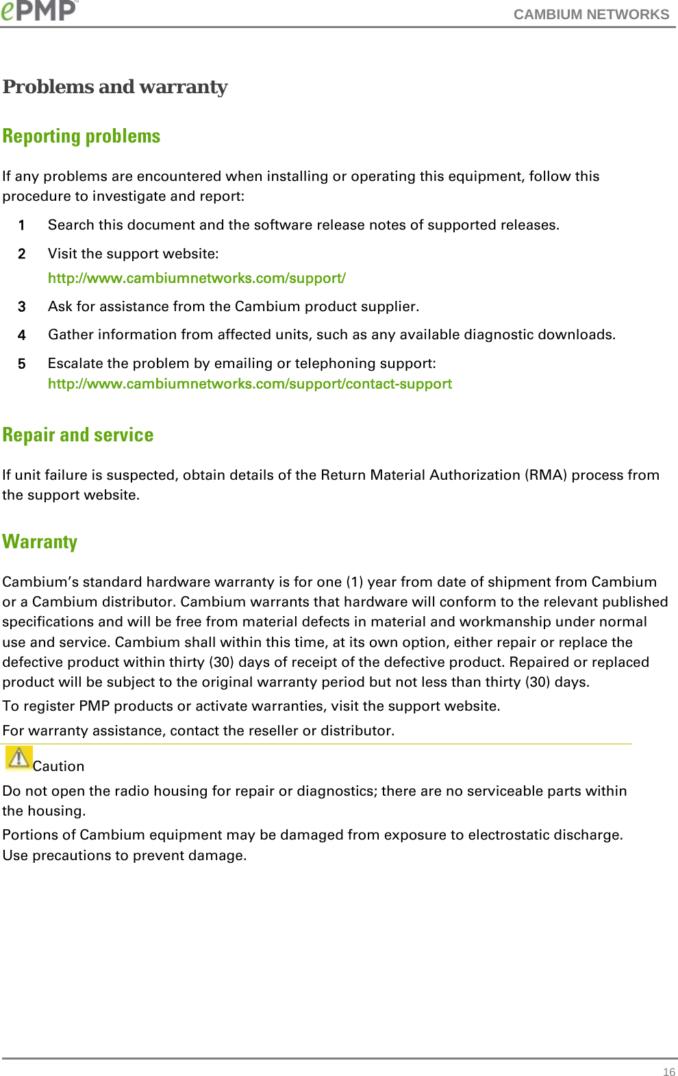 CAMBIUM NETWORKS   16Problems and warranty Reporting problems If any problems are encountered when installing or operating this equipment, follow this procedure to investigate and report: 1  Search this document and the software release notes of supported releases. 2  Visit the support website: http://www.cambiumnetworks.com/support/ 3  Ask for assistance from the Cambium product supplier. 4  Gather information from affected units, such as any available diagnostic downloads. 5  Escalate the problem by emailing or telephoning support: http://www.cambiumnetworks.com/support/contact-support Repair and service If unit failure is suspected, obtain details of the Return Material Authorization (RMA) process from the support website. Warranty Cambium’s standard hardware warranty is for one (1) year from date of shipment from Cambium or a Cambium distributor. Cambium warrants that hardware will conform to the relevant published specifications and will be free from material defects in material and workmanship under normal use and service. Cambium shall within this time, at its own option, either repair or replace the defective product within thirty (30) days of receipt of the defective product. Repaired or replaced product will be subject to the original warranty period but not less than thirty (30) days. To register PMP products or activate warranties, visit the support website. For warranty assistance, contact the reseller or distributor.  Caution Do not open the radio housing for repair or diagnostics; there are no serviceable parts within the housing. Portions of Cambium equipment may be damaged from exposure to electrostatic discharge. Use precautions to prevent damage.   