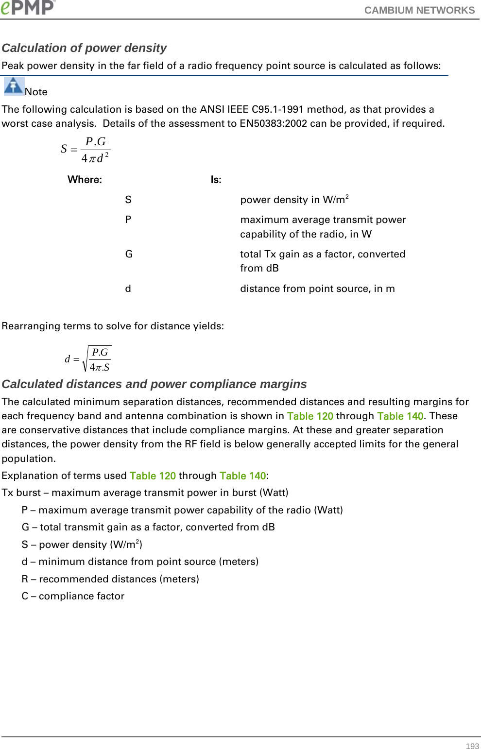 CAMBIUM NETWORKS   193Calculation of power density Peak power density in the far field of a radio frequency point source is calculated as follows:  Note The following calculation is based on the ANSI IEEE C95.1-1991 method, as that provides a worst case analysis.  Details of the assessment to EN50383:2002 can be provided, if required.    Where:   Is:     S    power density in W/m2   P    maximum average transmit power capability of the radio, in W   G    total Tx gain as a factor, converted from dB   d    distance from point source, in m  Rearranging terms to solve for distance yields:   Calculated distances and power compliance margins The calculated minimum separation distances, recommended distances and resulting margins for each frequency band and antenna combination is shown in Table 120 through Table 140. These are conservative distances that include compliance margins. At these and greater separation distances, the power density from the RF field is below generally accepted limits for the general population. Explanation of terms used Table 120 through Table 140: Tx burst – maximum average transmit power in burst (Watt) P – maximum average transmit power capability of the radio (Watt) G – total transmit gain as a factor, converted from dB S – power density (W/m2) d – minimum distance from point source (meters) R – recommended distances (meters) C – compliance factor 24.dGPSSGPd.4.