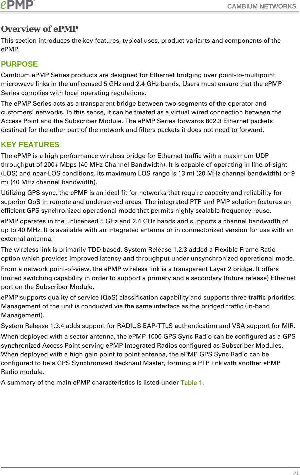 CAMBIUM NETWORKS   21Overview of ePMP This section introduces the key features, typical uses, product variants and components of the ePMP. PURPOSE Cambium ePMP Series products are designed for Ethernet bridging over point-to-multipoint microwave links in the unlicensed 5 GHz and 2.4 GHz bands. Users must ensure that the ePMP Series complies with local operating regulations. The ePMP Series acts as a transparent bridge between two segments of the operator and customers’ networks. In this sense, it can be treated as a virtual wired connection between the Access Point and the Subscriber Module. The ePMP Series forwards 802.3 Ethernet packets destined for the other part of the network and filters packets it does not need to forward.  KEY FEATURES The ePMP is a high performance wireless bridge for Ethernet traffic with a maximum UDP throughput of 200+ Mbps (40 MHz Channel Bandwidth). It is capable of operating in line-of-sight (LOS) and near-LOS conditions. Its maximum LOS range is 13 mi (20 MHz channel bandwidth) or 9 mi (40 MHz channel bandwidth). Utilizing GPS sync, the ePMP is an ideal fit for networks that require capacity and reliability for superior QoS in remote and underserved areas. The integrated PTP and PMP solution features an efficient GPS synchronized operational mode that permits highly scalable frequency reuse. ePMP operates in the unlicensed 5 GHz and 2.4 GHz bands and supports a channel bandwidth of up to 40 MHz. It is available with an integrated antenna or in connectorized version for use with an external antenna. The wireless link is primarily TDD based. System Release 1.2.3 added a Flexible Frame Ratio option which provides improved latency and throughput under unsynchronized operational mode.  From a network point-of-view, the ePMP wireless link is a transparent Layer 2 bridge. It offers limited switching capability in order to support a primary and a secondary (future release) Ethernet port on the Subscriber Module. ePMP supports quality of service (QoS) classification capability and supports three traffic priorities. Management of the unit is conducted via the same interface as the bridged traffic (in-band Management). System Release 1.3.4 adds support for RADIUS EAP-TTLS authentication and VSA support for MIR.  When deployed with a sector antenna, the ePMP 1000 GPS Sync Radio can be configured as a GPS synchronized Access Point serving ePMP Integrated Radios configured as Subscriber Modules. When deployed with a high gain point to point antenna, the ePMP GPS Sync Radio can be configured to be a GPS Synchronized Backhaul Master, forming a PTP link with another ePMP Radio module. A summary of the main ePMP characteristics is listed under Table 1. 