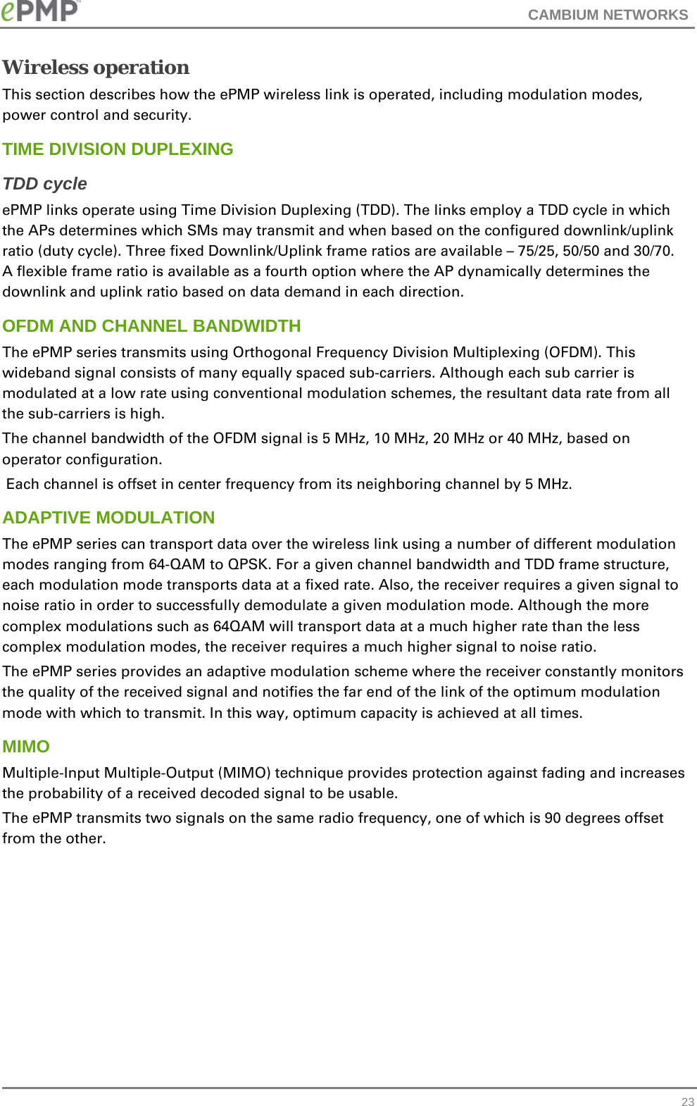 CAMBIUM NETWORKS   23Wireless operation This section describes how the ePMP wireless link is operated, including modulation modes, power control and security. TIME DIVISION DUPLEXING TDD cycle ePMP links operate using Time Division Duplexing (TDD). The links employ a TDD cycle in which the APs determines which SMs may transmit and when based on the configured downlink/uplink ratio (duty cycle). Three fixed Downlink/Uplink frame ratios are available – 75/25, 50/50 and 30/70. A flexible frame ratio is available as a fourth option where the AP dynamically determines the downlink and uplink ratio based on data demand in each direction.  OFDM AND CHANNEL BANDWIDTH The ePMP series transmits using Orthogonal Frequency Division Multiplexing (OFDM). This wideband signal consists of many equally spaced sub-carriers. Although each sub carrier is modulated at a low rate using conventional modulation schemes, the resultant data rate from all the sub-carriers is high.  The channel bandwidth of the OFDM signal is 5 MHz, 10 MHz, 20 MHz or 40 MHz, based on operator configuration.  Each channel is offset in center frequency from its neighboring channel by 5 MHz.  ADAPTIVE MODULATION The ePMP series can transport data over the wireless link using a number of different modulation modes ranging from 64-QAM to QPSK. For a given channel bandwidth and TDD frame structure, each modulation mode transports data at a fixed rate. Also, the receiver requires a given signal to noise ratio in order to successfully demodulate a given modulation mode. Although the more complex modulations such as 64QAM will transport data at a much higher rate than the less complex modulation modes, the receiver requires a much higher signal to noise ratio. The ePMP series provides an adaptive modulation scheme where the receiver constantly monitors the quality of the received signal and notifies the far end of the link of the optimum modulation mode with which to transmit. In this way, optimum capacity is achieved at all times.  MIMO Multiple-Input Multiple-Output (MIMO) technique provides protection against fading and increases the probability of a received decoded signal to be usable.  The ePMP transmits two signals on the same radio frequency, one of which is 90 degrees offset from the other.  