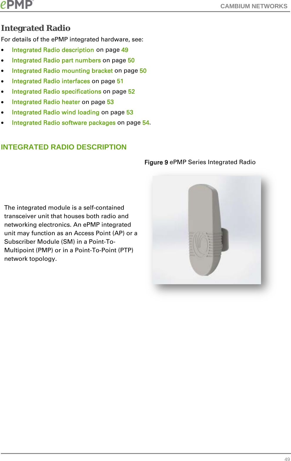 CAMBIUM NETWORKS   49Integrated Radio For details of the ePMP integrated hardware, see:  Integrated Radio description on page 49  Integrated Radio part numbers on page 50  Integrated Radio mounting bracket on page 50  Integrated Radio interfaces on page 51  Integrated Radio specifications on page 52  Integrated Radio heater on page 53  Integrated Radio wind loading on page 53  Integrated Radio software packages on page 54.  INTEGRATED RADIO DESCRIPTION The integrated module is a self-contained transceiver unit that houses both radio and networking electronics. An ePMP integrated unit may function as an Access Point (AP) or a Subscriber Module (SM) in a Point-To-Multipoint (PMP) or in a Point-To-Point (PTP) network topology. Figure 9 ePMP Series Integrated Radio   
