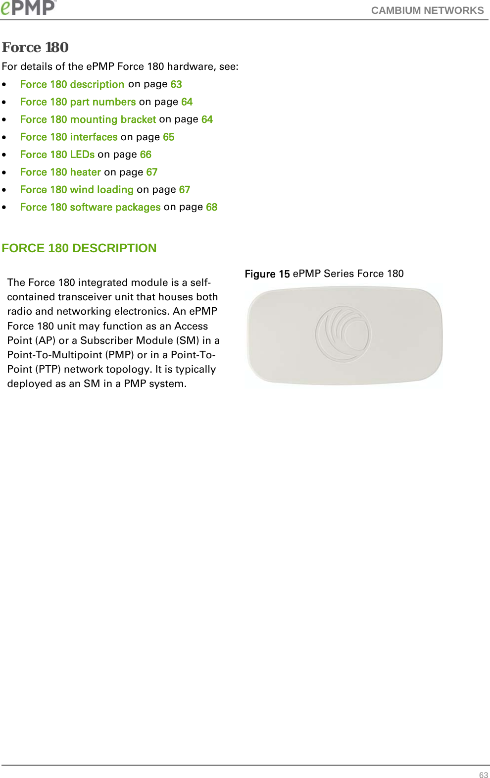 CAMBIUM NETWORKS   63Force 180 For details of the ePMP Force 180 hardware, see:  Force 180 description on page 63  Force 180 part numbers on page 64   Force 180 mounting bracket on page 64   Force 180 interfaces on page 65   Force 180 LEDs on page 66  Force 180 heater on page 67  Force 180 wind loading on page 67  Force 180 software packages on page 68  FORCE 180 DESCRIPTION The Force 180 integrated module is a self-contained transceiver unit that houses both radio and networking electronics. An ePMP Force 180 unit may function as an Access Point (AP) or a Subscriber Module (SM) in a Point-To-Multipoint (PMP) or in a Point-To-Point (PTP) network topology. It is typically deployed as an SM in a PMP system. Figure 15 ePMP Series Force 180   