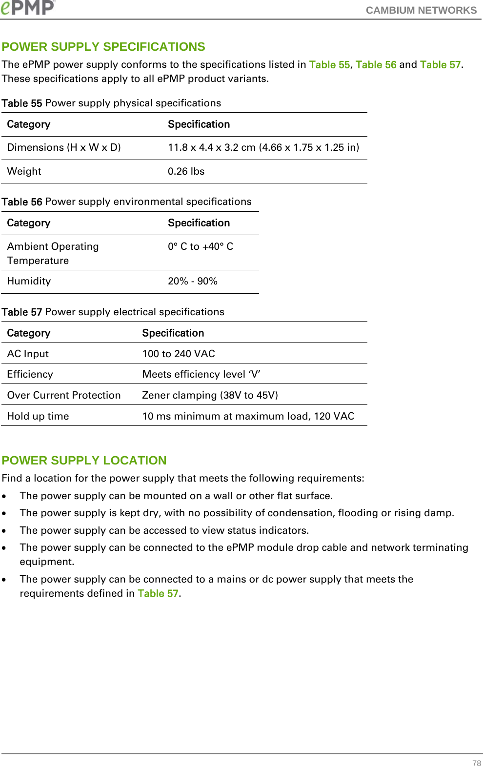 CAMBIUM NETWORKS   78POWER SUPPLY SPECIFICATIONS The ePMP power supply conforms to the specifications listed in Table 55, Table 56 and Table 57.  These specifications apply to all ePMP product variants. Table 55 Power supply physical specifications Category Specification Dimensions (H x W x D)  11.8 x 4.4 x 3.2 cm (4.66 x 1.75 x 1.25 in) Weight   0.26 lbs Table 56 Power supply environmental specifications Category Specification Ambient Operating Temperature  0° C to +40° C Humidity   20% - 90% Table 57 Power supply electrical specifications Category Specification AC Input  100 to 240 VAC Efficiency  Meets efficiency level ‘V’ Over Current Protection  Zener clamping (38V to 45V) Hold up time   10 ms minimum at maximum load, 120 VAC  POWER SUPPLY LOCATION Find a location for the power supply that meets the following requirements:  The power supply can be mounted on a wall or other flat surface.  The power supply is kept dry, with no possibility of condensation, flooding or rising damp.  The power supply can be accessed to view status indicators.  The power supply can be connected to the ePMP module drop cable and network terminating equipment.  The power supply can be connected to a mains or dc power supply that meets the requirements defined in Table 57.        