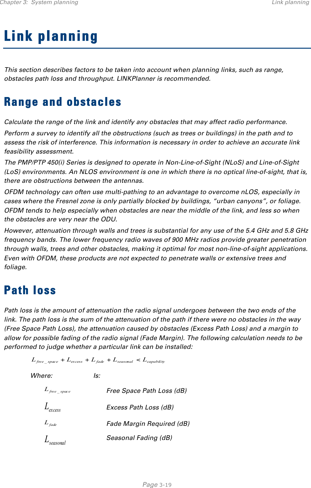 Chapter 3:  System planning Link planning   Page 3-19 Link planning This section describes factors to be taken into account when planning links, such as range, obstacles path loss and throughput. LINKPlanner is recommended. Range and obstacles Calculate the range of the link and identify any obstacles that may affect radio performance. Perform a survey to identify all the obstructions (such as trees or buildings) in the path and to assess the risk of interference. This information is necessary in order to achieve an accurate link feasibility assessment. The PMP/PTP 450(i) Series is designed to operate in Non-Line-of-Sight (NLoS) and Line-of-Sight (LoS) environments. An NLOS environment is one in which there is no optical line-of-sight, that is, there are obstructions between the antennas. OFDM technology can often use multi-pathing to an advantage to overcome nLOS, especially in cases where the Fresnel zone is only partially blocked by buildings, “urban canyons”, or foliage. OFDM tends to help especially when obstacles are near the middle of the link, and less so when the obstacles are very near the ODU. However, attenuation through walls and trees is substantial for any use of the 5.4 GHz and 5.8 GHz frequency bands. The lower frequency radio waves of 900 MHz radios provide greater penetration through walls, trees and other obstacles, making it optimal for most non-line-of-sight applications. Even with OFDM, these products are not expected to penetrate walls or extensive trees and foliage. Path loss Path loss is the amount of attenuation the radio signal undergoes between the two ends of the link. The path loss is the sum of the attenuation of the path if there were no obstacles in the way (Free Space Path Loss), the attenuation caused by obstacles (Excess Path Loss) and a margin to allow for possible fading of the radio signal (Fade Margin). The following calculation needs to be performed to judge whether a particular link can be installed: capabilityseasonalfadeexcessspacefree LLLLL &lt;+++_ Where: Is: spacefreeL_ Free Space Path Loss (dB) ex cessL Excess Path Loss (dB) fadeL Fade Margin Required (dB) seasonalL Seasonal Fading (dB) 