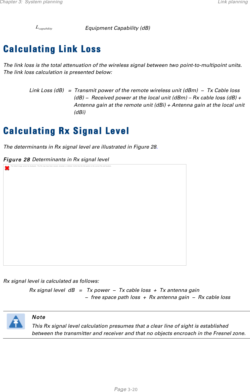 Chapter 3:  System planning Link planning   Page 3-20 capabilityL Equipment Capability (dB) Calculating Link Loss The link loss is the total attenuation of the wireless signal between two point-to-multipoint units. The link loss calculation is presented below:  Link Loss (dB)   =  Transmit power of the remote wireless unit (dBm)  −  Tx Cable loss (dB) −  Received power at the local unit (dBm) – Rx cable loss (dB) + Antenna gain at the remote unit (dBi) + Antenna gain at the local unit (dBi) Calculating Rx Signal Level The determinants in Rx signal level are illustrated in Figure 28. Figure 28 Determinants in Rx signal level   Rx signal level is calculated as follows: Rx signal level  dB   =   Tx power  −  Tx cable loss  +  Tx antenna gain   −  free space path loss  +  Rx antenna gain  −  Rx cable loss   Note This Rx signal level calculation presumes that a clear line of sight is established between the transmitter and receiver and that no objects encroach in the Fresnel zone.  The linked image cannot be displayed.  The file may have been moved, renamed, or deleted. Verify that the link points to the correct file and location.