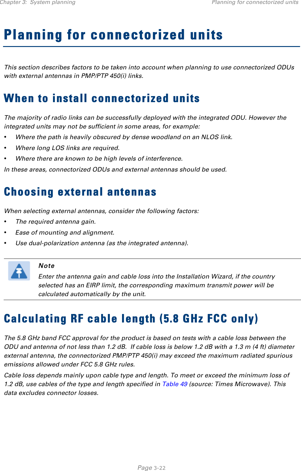 Chapter 3:  System planning Planning for connectorized units   Page 3-22 Planning for connectorized units This section describes factors to be taken into account when planning to use connectorized ODUs with external antennas in PMP/PTP 450(i) links. When to install connectorized units The majority of radio links can be successfully deployed with the integrated ODU. However the integrated units may not be sufficient in some areas, for example: • Where the path is heavily obscured by dense woodland on an NLOS link. • Where long LOS links are required.  • Where there are known to be high levels of interference. In these areas, connectorized ODUs and external antennas should be used. Choosing external antennas When selecting external antennas, consider the following factors: • The required antenna gain. • Ease of mounting and alignment. • Use dual-polarization antenna (as the integrated antenna).   Note Enter the antenna gain and cable loss into the Installation Wizard, if the country selected has an EIRP limit, the corresponding maximum transmit power will be calculated automatically by the unit. Calculating RF cable length (5.8 GHz FCC only) The 5.8 GHz band FCC approval for the product is based on tests with a cable loss between the ODU and antenna of not less than 1.2 dB.  If cable loss is below 1.2 dB with a 1.3 m (4 ft) diameter external antenna, the connectorized PMP/PTP 450(i) may exceed the maximum radiated spurious emissions allowed under FCC 5.8 GHz rules. Cable loss depends mainly upon cable type and length. To meet or exceed the minimum loss of 1.2 dB, use cables of the type and length specified in Table 49 (source: Times Microwave). This data excludes connector losses.  
