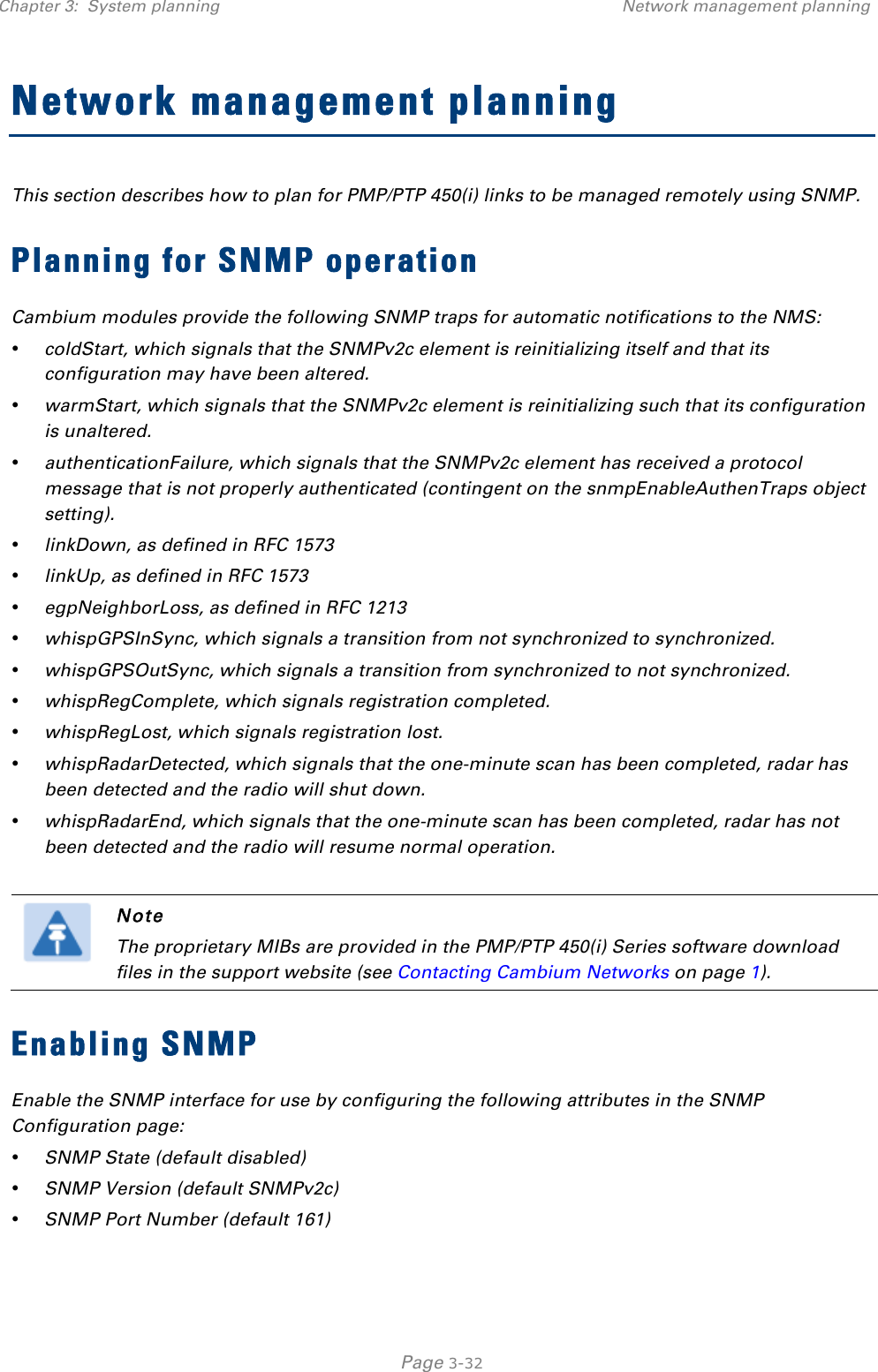 Chapter 3:  System planning Network management planning   Page 3-32 Network management planning This section describes how to plan for PMP/PTP 450(i) links to be managed remotely using SNMP. Planning for SNMP operation Cambium modules provide the following SNMP traps for automatic notifications to the NMS: • coldStart, which signals that the SNMPv2c element is reinitializing itself and that its configuration may have been altered. • warmStart, which signals that the SNMPv2c element is reinitializing such that its configuration is unaltered. • authenticationFailure, which signals that the SNMPv2c element has received a protocol message that is not properly authenticated (contingent on the snmpEnableAuthenTraps object setting). • linkDown, as defined in RFC 1573 • linkUp, as defined in RFC 1573 • egpNeighborLoss, as defined in RFC 1213 • whispGPSInSync, which signals a transition from not synchronized to synchronized. • whispGPSOutSync, which signals a transition from synchronized to not synchronized. • whispRegComplete, which signals registration completed.  • whispRegLost, which signals registration lost.  • whispRadarDetected, which signals that the one-minute scan has been completed, radar has been detected and the radio will shut down.  • whispRadarEnd, which signals that the one-minute scan has been completed, radar has not been detected and the radio will resume normal operation.    Note The proprietary MIBs are provided in the PMP/PTP 450(i) Series software download files in the support website (see Contacting Cambium Networks on page 1). Enabling SNMP Enable the SNMP interface for use by configuring the following attributes in the SNMP Configuration page: • SNMP State (default disabled) • SNMP Version (default SNMPv2c) • SNMP Port Number (default 161) 