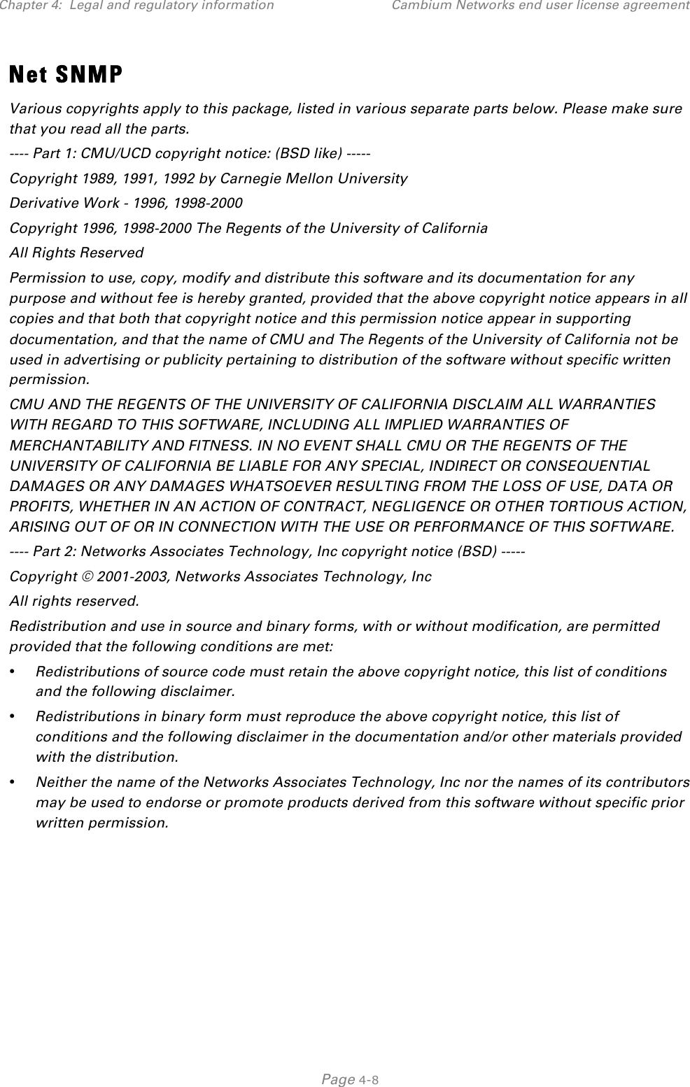 Chapter 4:  Legal and regulatory information Cambium Networks end user license agreement   Page 4-8 Net SNMP Various copyrights apply to this package, listed in various separate parts below. Please make sure that you read all the parts. ---- Part 1: CMU/UCD copyright notice: (BSD like) ----- Copyright 1989, 1991, 1992 by Carnegie Mellon University Derivative Work - 1996, 1998-2000 Copyright 1996, 1998-2000 The Regents of the University of California All Rights Reserved Permission to use, copy, modify and distribute this software and its documentation for any purpose and without fee is hereby granted, provided that the above copyright notice appears in all copies and that both that copyright notice and this permission notice appear in supporting documentation, and that the name of CMU and The Regents of the University of California not be used in advertising or publicity pertaining to distribution of the software without specific written permission. CMU AND THE REGENTS OF THE UNIVERSITY OF CALIFORNIA DISCLAIM ALL WARRANTIES WITH REGARD TO THIS SOFTWARE, INCLUDING ALL IMPLIED WARRANTIES OF MERCHANTABILITY AND FITNESS. IN NO EVENT SHALL CMU OR THE REGENTS OF THE UNIVERSITY OF CALIFORNIA BE LIABLE FOR ANY SPECIAL, INDIRECT OR CONSEQUENTIAL DAMAGES OR ANY DAMAGES WHATSOEVER RESULTING FROM THE LOSS OF USE, DATA OR PROFITS, WHETHER IN AN ACTION OF CONTRACT, NEGLIGENCE OR OTHER TORTIOUS ACTION, ARISING OUT OF OR IN CONNECTION WITH THE USE OR PERFORMANCE OF THIS SOFTWARE. ---- Part 2: Networks Associates Technology, Inc copyright notice (BSD) ----- Copyright © 2001-2003, Networks Associates Technology, Inc All rights reserved. Redistribution and use in source and binary forms, with or without modification, are permitted provided that the following conditions are met: • Redistributions of source code must retain the above copyright notice, this list of conditions and the following disclaimer. • Redistributions in binary form must reproduce the above copyright notice, this list of conditions and the following disclaimer in the documentation and/or other materials provided with the distribution. • Neither the name of the Networks Associates Technology, Inc nor the names of its contributors may be used to endorse or promote products derived from this software without specific prior written permission. 