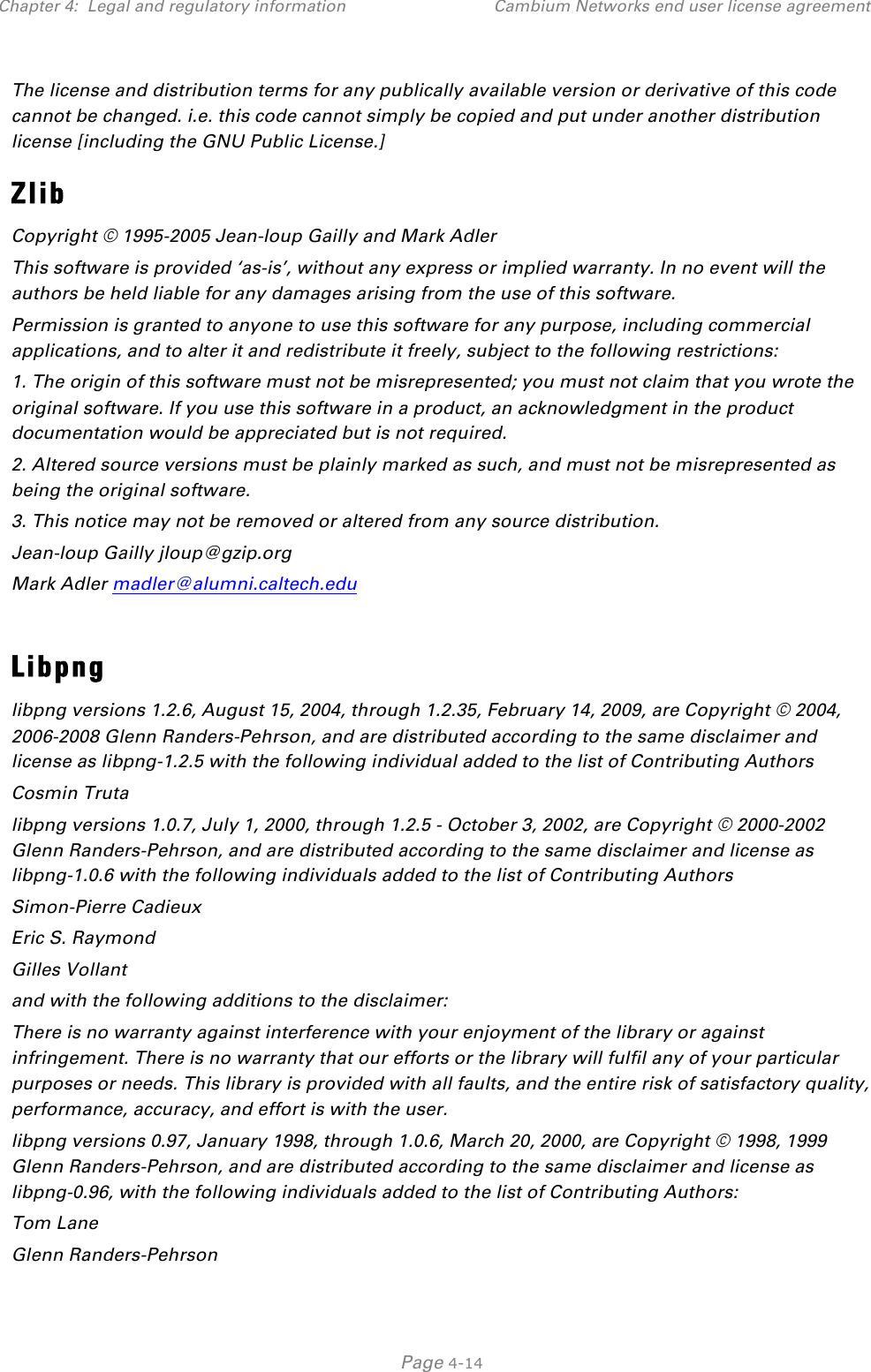 Chapter 4:  Legal and regulatory information Cambium Networks end user license agreement   Page 4-14 The license and distribution terms for any publically available version or derivative of this code cannot be changed. i.e. this code cannot simply be copied and put under another distribution license [including the GNU Public License.] Zlib Copyright © 1995-2005 Jean-loup Gailly and Mark Adler This software is provided ‘as-is’, without any express or implied warranty. In no event will the authors be held liable for any damages arising from the use of this software. Permission is granted to anyone to use this software for any purpose, including commercial applications, and to alter it and redistribute it freely, subject to the following restrictions: 1. The origin of this software must not be misrepresented; you must not claim that you wrote the original software. If you use this software in a product, an acknowledgment in the product documentation would be appreciated but is not required. 2. Altered source versions must be plainly marked as such, and must not be misrepresented as being the original software. 3. This notice may not be removed or altered from any source distribution. Jean-loup Gailly jloup@gzip.org Mark Adler madler@alumni.caltech.edu  Libpng libpng versions 1.2.6, August 15, 2004, through 1.2.35, February 14, 2009, are Copyright © 2004, 2006-2008 Glenn Randers-Pehrson, and are distributed according to the same disclaimer and license as libpng-1.2.5 with the following individual added to the list of Contributing Authors Cosmin Truta libpng versions 1.0.7, July 1, 2000, through 1.2.5 - October 3, 2002, are Copyright © 2000-2002 Glenn Randers-Pehrson, and are distributed according to the same disclaimer and license as libpng-1.0.6 with the following individuals added to the list of Contributing Authors Simon-Pierre Cadieux Eric S. Raymond Gilles Vollant and with the following additions to the disclaimer: There is no warranty against interference with your enjoyment of the library or against infringement. There is no warranty that our efforts or the library will fulfil any of your particular purposes or needs. This library is provided with all faults, and the entire risk of satisfactory quality, performance, accuracy, and effort is with the user. libpng versions 0.97, January 1998, through 1.0.6, March 20, 2000, are Copyright © 1998, 1999 Glenn Randers-Pehrson, and are distributed according to the same disclaimer and license as libpng-0.96, with the following individuals added to the list of Contributing Authors: Tom Lane Glenn Randers-Pehrson 