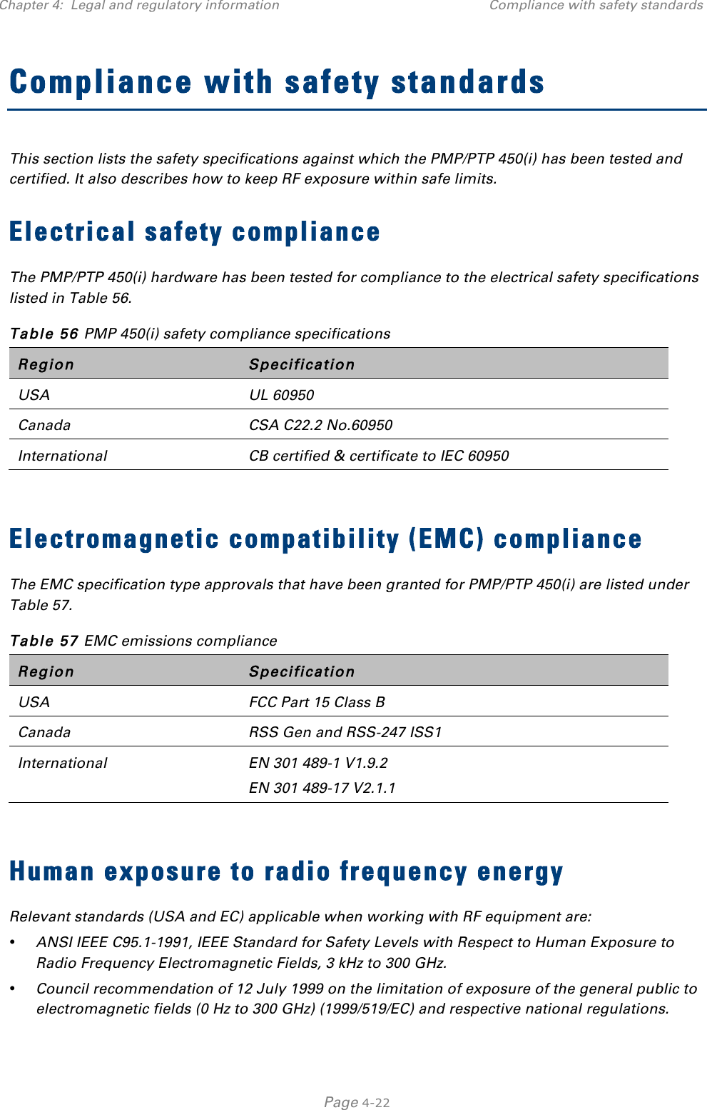 Chapter 4:  Legal and regulatory information Compliance with safety standards   Page 4-22 Compliance with safety standards This section lists the safety specifications against which the PMP/PTP 450(i) has been tested and certified. It also describes how to keep RF exposure within safe limits. Electrical safety compliance  The PMP/PTP 450(i) hardware has been tested for compliance to the electrical safety specifications listed in Table 56. Table 56 PMP 450(i) safety compliance specifications Region Specification USA UL 60950 Canada CSA C22.2 No.60950 International CB certified &amp; certificate to IEC 60950  Electromagnetic compatibility (EMC) compliance The EMC specification type approvals that have been granted for PMP/PTP 450(i) are listed under Table 57. Table 57 EMC emissions compliance Region Specification USA FCC Part 15 Class B Canada RSS Gen and RSS-247 ISS1 International EN 301 489-1 V1.9.2 EN 301 489-17 V2.1.1  Human exposure to radio frequency energy Relevant standards (USA and EC) applicable when working with RF equipment are: • ANSI IEEE C95.1-1991, IEEE Standard for Safety Levels with Respect to Human Exposure to Radio Frequency Electromagnetic Fields, 3 kHz to 300 GHz. • Council recommendation of 12 July 1999 on the limitation of exposure of the general public to electromagnetic fields (0 Hz to 300 GHz) (1999/519/EC) and respective national regulations. 