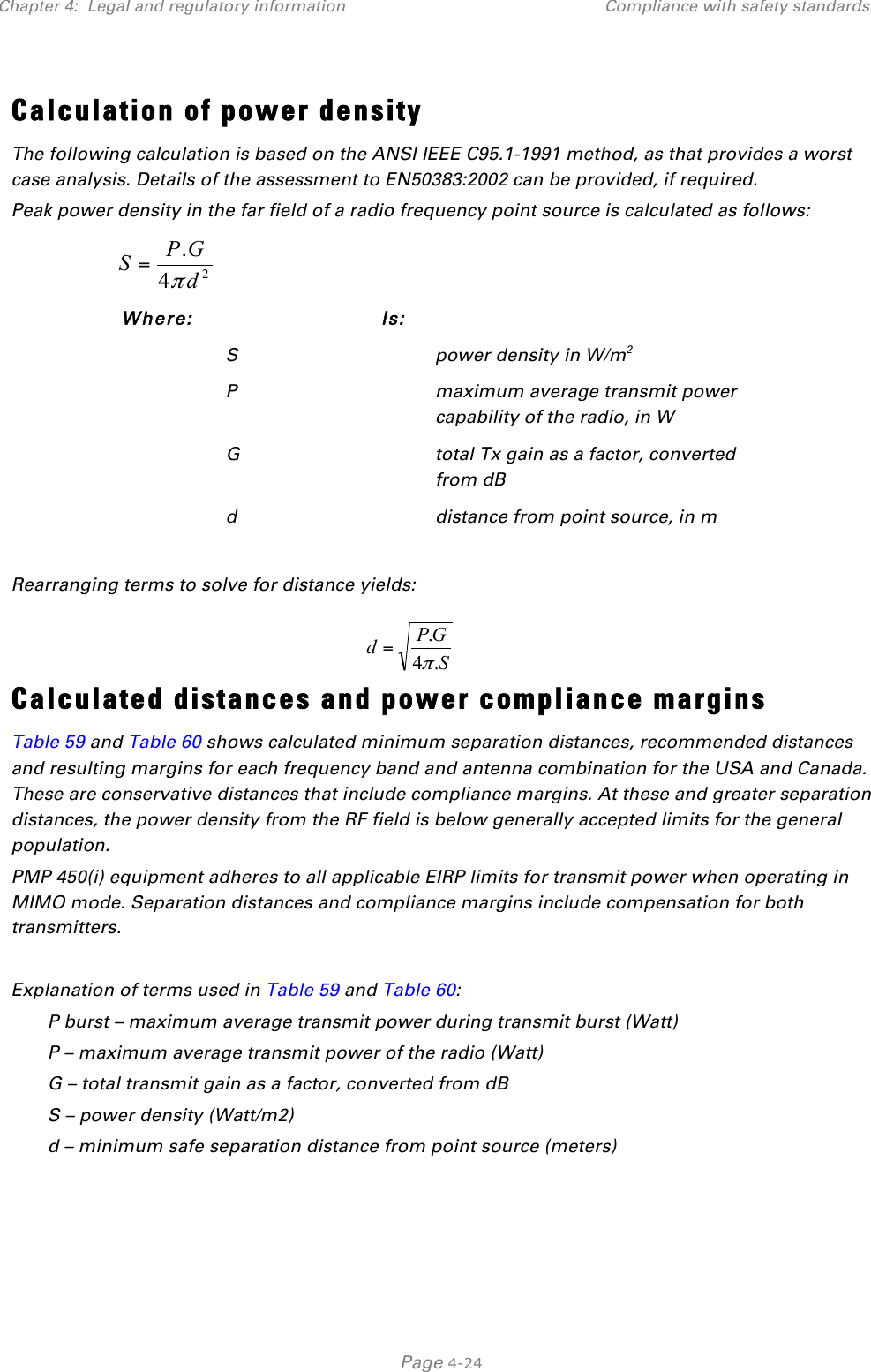 Chapter 4:  Legal and regulatory information Compliance with safety standards   Page 4-24 Calculation of power density The following calculation is based on the ANSI IEEE C95.1-1991 method, as that provides a worst case analysis. Details of the assessment to EN50383:2002 can be provided, if required. Peak power density in the far field of a radio frequency point source is calculated as follows:   Where:  Is:   S  power density in W/m2  P  maximum average transmit power capability of the radio, in W  G  total Tx gain as a factor, converted from dB  d  distance from point source, in m  Rearranging terms to solve for distance yields:   Calculated distances and power compliance margins Table 59 and Table 60 shows calculated minimum separation distances, recommended distances and resulting margins for each frequency band and antenna combination for the USA and Canada. These are conservative distances that include compliance margins. At these and greater separation distances, the power density from the RF field is below generally accepted limits for the general population. PMP 450(i) equipment adheres to all applicable EIRP limits for transmit power when operating in MIMO mode. Separation distances and compliance margins include compensation for both transmitters.  Explanation of terms used in Table 59 and Table 60: P burst – maximum average transmit power during transmit burst (Watt) P – maximum average transmit power of the radio (Watt) G – total transmit gain as a factor, converted from dB S – power density (Watt/m2) d – minimum safe separation distance from point source (meters)  24.dGPSπ=SGPd.4.π=