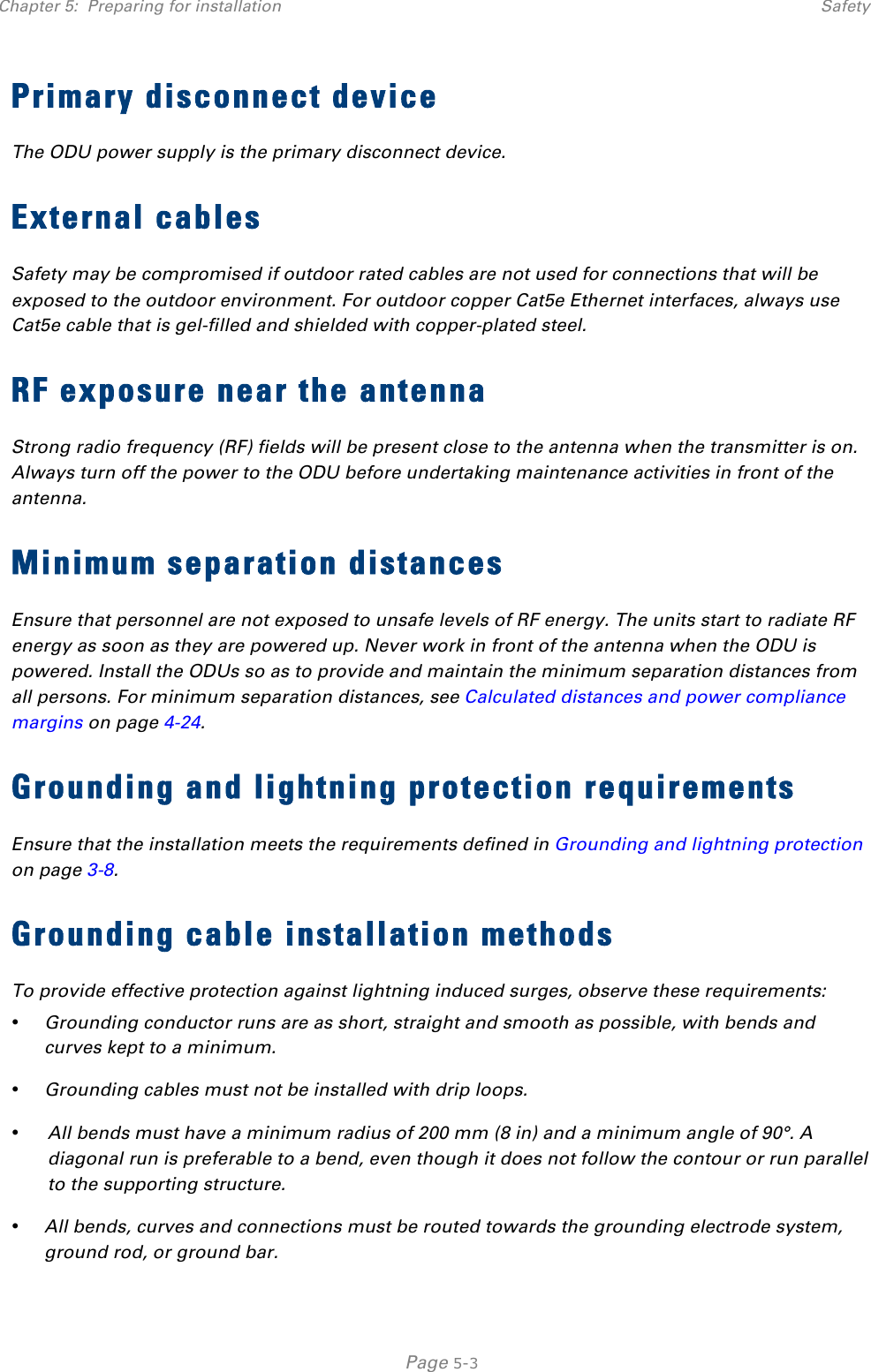 Chapter 5:  Preparing for installation Safety   Page 5-3 Primary disconnect device The ODU power supply is the primary disconnect device.  External cables Safety may be compromised if outdoor rated cables are not used for connections that will be exposed to the outdoor environment. For outdoor copper Cat5e Ethernet interfaces, always use Cat5e cable that is gel-filled and shielded with copper-plated steel.  RF exposure near the antenna Strong radio frequency (RF) fields will be present close to the antenna when the transmitter is on. Always turn off the power to the ODU before undertaking maintenance activities in front of the antenna. Minimum separation distances Ensure that personnel are not exposed to unsafe levels of RF energy. The units start to radiate RF energy as soon as they are powered up. Never work in front of the antenna when the ODU is powered. Install the ODUs so as to provide and maintain the minimum separation distances from all persons. For minimum separation distances, see Calculated distances and power compliance margins on page 4-24. Grounding and lightning protection requirements Ensure that the installation meets the requirements defined in Grounding and lightning protection on page 3-8.  Grounding cable installation methods To provide effective protection against lightning induced surges, observe these requirements: • Grounding conductor runs are as short, straight and smooth as possible, with bends and curves kept to a minimum. • Grounding cables must not be installed with drip loops. • All bends must have a minimum radius of 200 mm (8 in) and a minimum angle of 90°. A diagonal run is preferable to a bend, even though it does not follow the contour or run parallel to the supporting structure. • All bends, curves and connections must be routed towards the grounding electrode system, ground rod, or ground bar. 