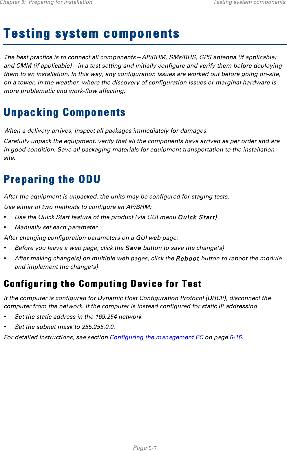 Chapter 5:  Preparing for installation Testing system components   Page 5-7 Testing system components The best practice is to connect all components—AP/BHM, SMs/BHS, GPS antenna (if applicable) and CMM (if applicable)—in a test setting and initially configure and verify them before deploying them to an installation. In this way, any configuration issues are worked out before going on-site, on a tower, in the weather, where the discovery of configuration issues or marginal hardware is more problematic and work-flow affecting. Unpacking Components When a delivery arrives, inspect all packages immediately for damages.  Carefully unpack the equipment, verify that all the components have arrived as per order and are in good condition. Save all packaging materials for equipment transportation to the installation site.  Preparing the ODU After the equipment is unpacked, the units may be configured for staging tests. Use either of two methods to configure an AP/BHM: • Use the Quick Start feature of the product (via GUI menu Quick Start) • Manually set each parameter After changing configuration parameters on a GUI web page: • Before you leave a web page, click the Save button to save the change(s) • After making change(s) on multiple web pages, click the Reboot button to reboot the module and implement the change(s) Configuring the Computing Device for Test If the computer is configured for Dynamic Host Configuration Protocol (DHCP), disconnect the computer from the network. If the computer is instead configured for static IP addressing • Set the static address in the 169.254 network  • Set the subnet mask to 255.255.0.0. For detailed instructions, see section Configuring the management PC on page 5-15.    