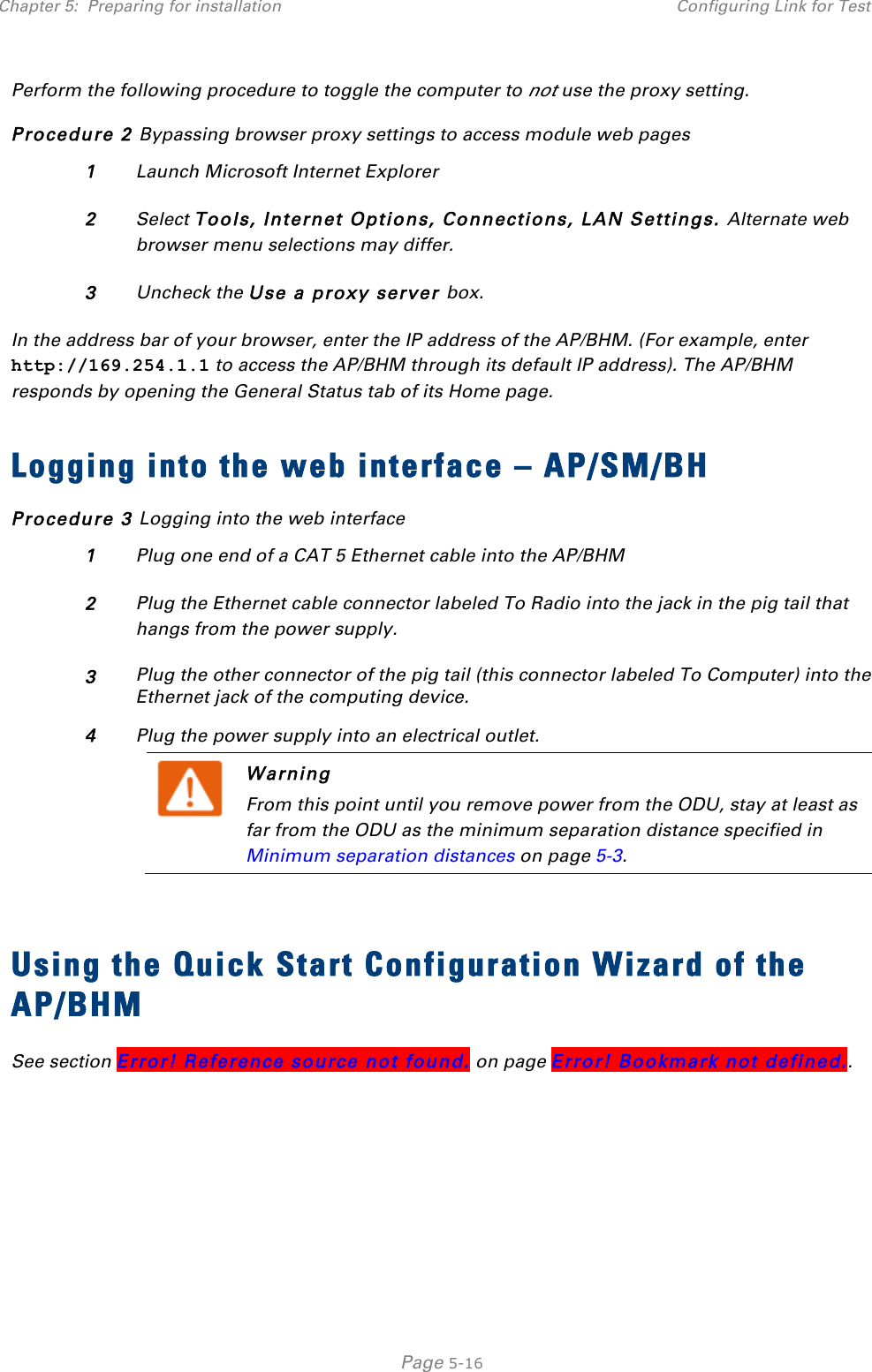 Chapter 5:  Preparing for installation Configuring Link for Test   Page 5-16 Perform the following procedure to toggle the computer to not use the proxy setting. Procedure 2 Bypassing browser proxy settings to access module web pages 1 Launch Microsoft Internet Explorer 2 Select Tools, Internet Options, Connections, LAN Settings. Alternate web browser menu selections may differ. 3 Uncheck the Use a proxy server box. In the address bar of your browser, enter the IP address of the AP/BHM. (For example, enter http://169.254.1.1 to access the AP/BHM through its default IP address). The AP/BHM responds by opening the General Status tab of its Home page.  Logging into the web interface – AP/SM/BH Procedure 3 Logging into the web interface 1 Plug one end of a CAT 5 Ethernet cable into the AP/BHM 2 Plug the Ethernet cable connector labeled To Radio into the jack in the pig tail that hangs from the power supply. 3 Plug the other connector of the pig tail (this connector labeled To Computer) into the Ethernet jack of the computing device. 4 Plug the power supply into an electrical outlet.  Warning From this point until you remove power from the ODU, stay at least as far from the ODU as the minimum separation distance specified in Minimum separation distances on page 5-3.   Using the Quick Start Configuration Wizard of the AP/BHM See section Error! Reference source not found. on page Error! Bookmark not defined..       