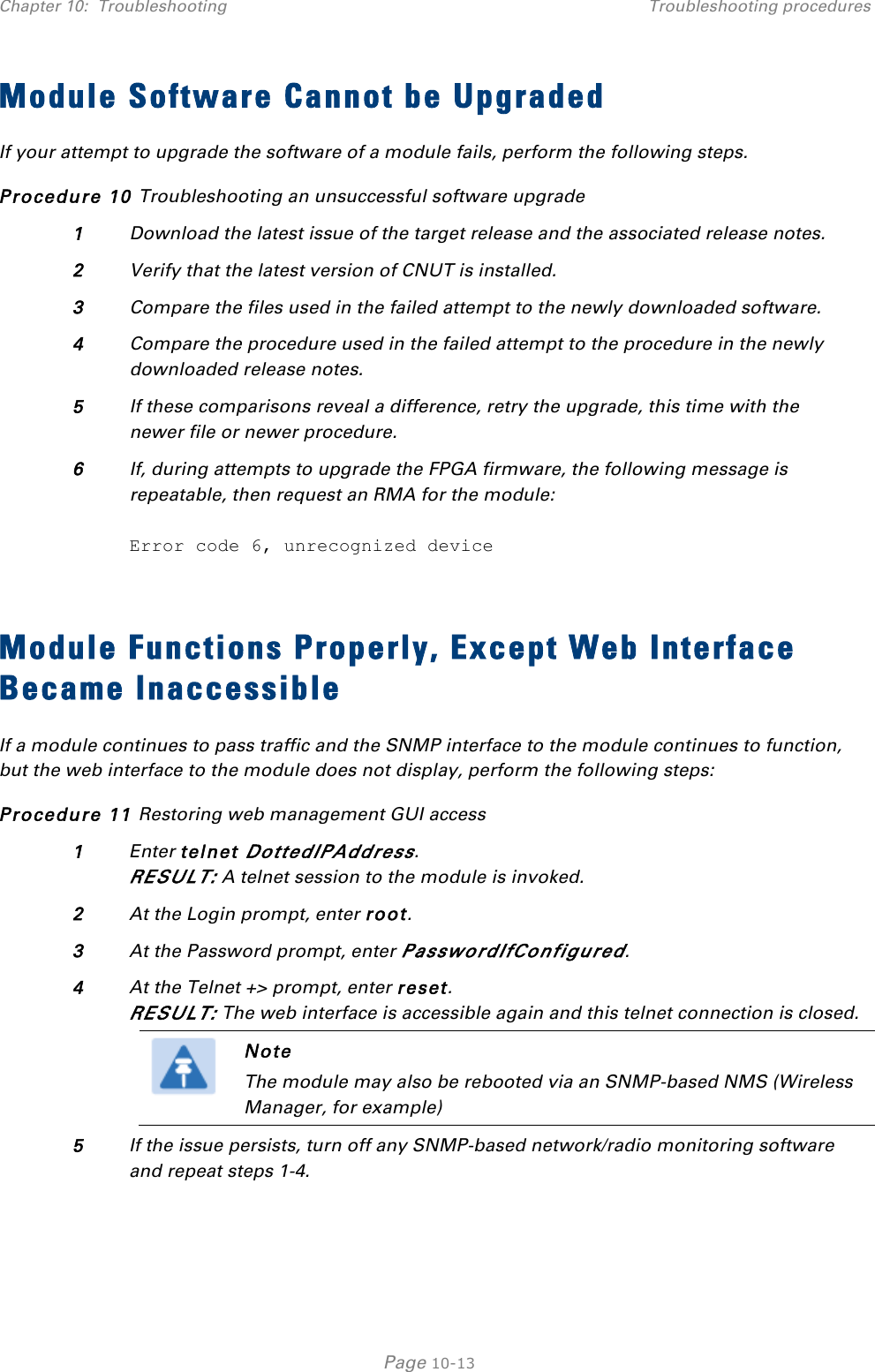 Chapter 10:  Troubleshooting Troubleshooting procedures   Page 10-13 Module Software Cannot be Upgraded If your attempt to upgrade the software of a module fails, perform the following steps. Procedure 10 Troubleshooting an unsuccessful software upgrade 1 Download the latest issue of the target release and the associated release notes. 2 Verify that the latest version of CNUT is installed. 3 Compare the files used in the failed attempt to the newly downloaded software. 4 Compare the procedure used in the failed attempt to the procedure in the newly downloaded release notes. 5 If these comparisons reveal a difference, retry the upgrade, this time with the newer file or newer procedure. 6 If, during attempts to upgrade the FPGA firmware, the following message is repeatable, then request an RMA for the module:  Error code 6, unrecognized device  Module Functions Properly, Except Web Interface Became Inaccessible If a module continues to pass traffic and the SNMP interface to the module continues to function, but the web interface to the module does not display, perform the following steps: Procedure 11 Restoring web management GUI access 1 Enter telnet DottedIPAddress. RESULT: A telnet session to the module is invoked. 2 At the Login prompt, enter root. 3 At the Password prompt, enter PasswordIfConfigured. 4 At the Telnet +&gt; prompt, enter reset. RESULT: The web interface is accessible again and this telnet connection is closed.  Note The module may also be rebooted via an SNMP-based NMS (Wireless Manager, for example)  5 If the issue persists, turn off any SNMP-based network/radio monitoring software and repeat steps 1-4.  