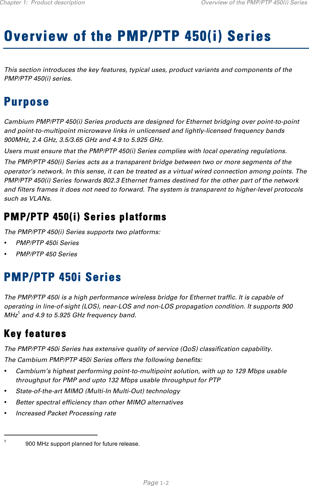Chapter 1:  Product description Overview of the PMP/PTP 450(i) Series   Page 1-2 Overview of the PMP/PTP 450(i) Series This section introduces the key features, typical uses, product variants and components of the PMP/PTP 450(i) series. Purpose Cambium PMP/PTP 450(i) Series products are designed for Ethernet bridging over point-to-point and point-to-multipoint microwave links in unlicensed and lightly-licensed frequency bands 900MHz, 2.4 GHz, 3.5/3.65 GHz and 4.9 to 5.925 GHz. Users must ensure that the PMP/PTP 450(i) Series complies with local operating regulations. The PMP/PTP 450(i) Series acts as a transparent bridge between two or more segments of the operator’s network. In this sense, it can be treated as a virtual wired connection among points. The PMP/PTP 450(i) Series forwards 802.3 Ethernet frames destined for the other part of the network and filters frames it does not need to forward. The system is transparent to higher-level protocols such as VLANs. PMP/PTP 450(i) Series platforms The PMP/PTP 450(i) Series supports two platforms: • PMP/PTP 450i Series  • PMP/PTP 450 Series PMP/PTP 450i Series The PMP/PTP 450i is a high performance wireless bridge for Ethernet traffic. It is capable of operating in line-of-sight (LOS), near-LOS and non-LOS propagation condition. It supports 900 MHz1 and 4.9 to 5.925 GHz frequency band. Key features The PMP/PTP 450i Series has extensive quality of service (QoS) classification capability.  The Cambium PMP/PTP 450i Series offers the following benefits: • Cambium’s highest performing point-to-multipoint solution, with up to 129 Mbps usable throughput for PMP and upto 132 Mbps usable throughput for PTP • State-of-the-art MIMO (Multi-In Multi-Out) technology • Better spectral efficiency than other MIMO alternatives • Increased Packet Processing rate                                                 1            900 MHz support planned for future release. 