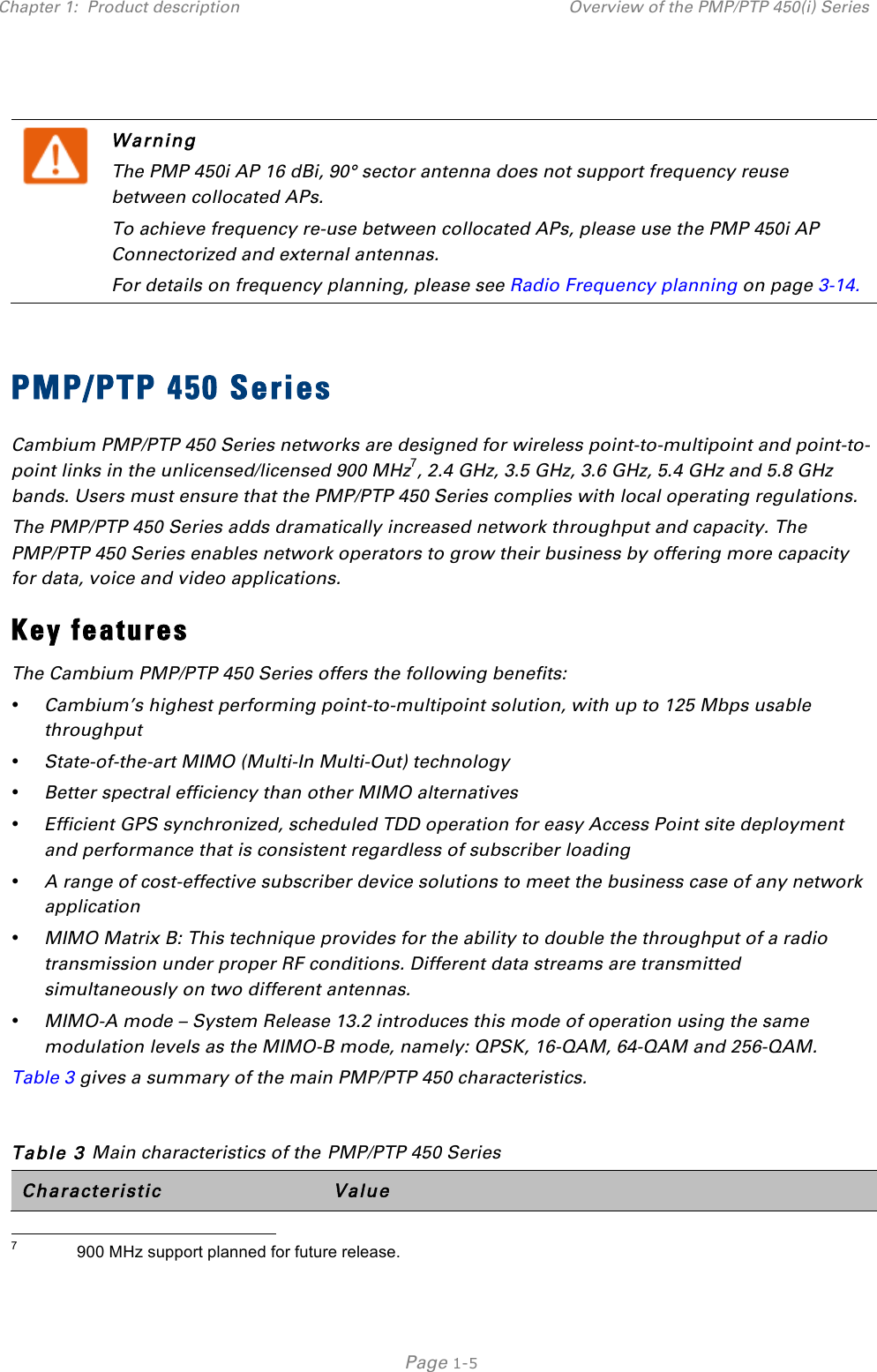 Chapter 1:  Product description Overview of the PMP/PTP 450(i) Series   Page 1-5    Warning The PMP 450i AP 16 dBi, 90° sector antenna does not support frequency reuse between collocated APs. To achieve frequency re-use between collocated APs, please use the PMP 450i AP Connectorized and external antennas. For details on frequency planning, please see Radio Frequency planning on page 3-14.  PMP/PTP 450 Series Cambium PMP/PTP 450 Series networks are designed for wireless point-to-multipoint and point-to-point links in the unlicensed/licensed 900 MHz7, 2.4 GHz, 3.5 GHz, 3.6 GHz, 5.4 GHz and 5.8 GHz bands. Users must ensure that the PMP/PTP 450 Series complies with local operating regulations.  The PMP/PTP 450 Series adds dramatically increased network throughput and capacity. The PMP/PTP 450 Series enables network operators to grow their business by offering more capacity for data, voice and video applications. Key features The Cambium PMP/PTP 450 Series offers the following benefits:  • Cambium’s highest performing point-to-multipoint solution, with up to 125 Mbps usable throughput  • State-of-the-art MIMO (Multi-In Multi-Out) technology  • Better spectral efficiency than other MIMO alternatives  • Efficient GPS synchronized, scheduled TDD operation for easy Access Point site deployment and performance that is consistent regardless of subscriber loading  • A range of cost-effective subscriber device solutions to meet the business case of any network application  • MIMO Matrix B: This technique provides for the ability to double the throughput of a radio transmission under proper RF conditions. Different data streams are transmitted simultaneously on two different antennas.  • MIMO-A mode – System Release 13.2 introduces this mode of operation using the same modulation levels as the MIMO-B mode, namely: QPSK, 16-QAM, 64-QAM and 256-QAM.  Table 3 gives a summary of the main PMP/PTP 450 characteristics.  Table 3 Main characteristics of the PMP/PTP 450 Series Characteristic Value                                                 7             900 MHz support planned for future release. 