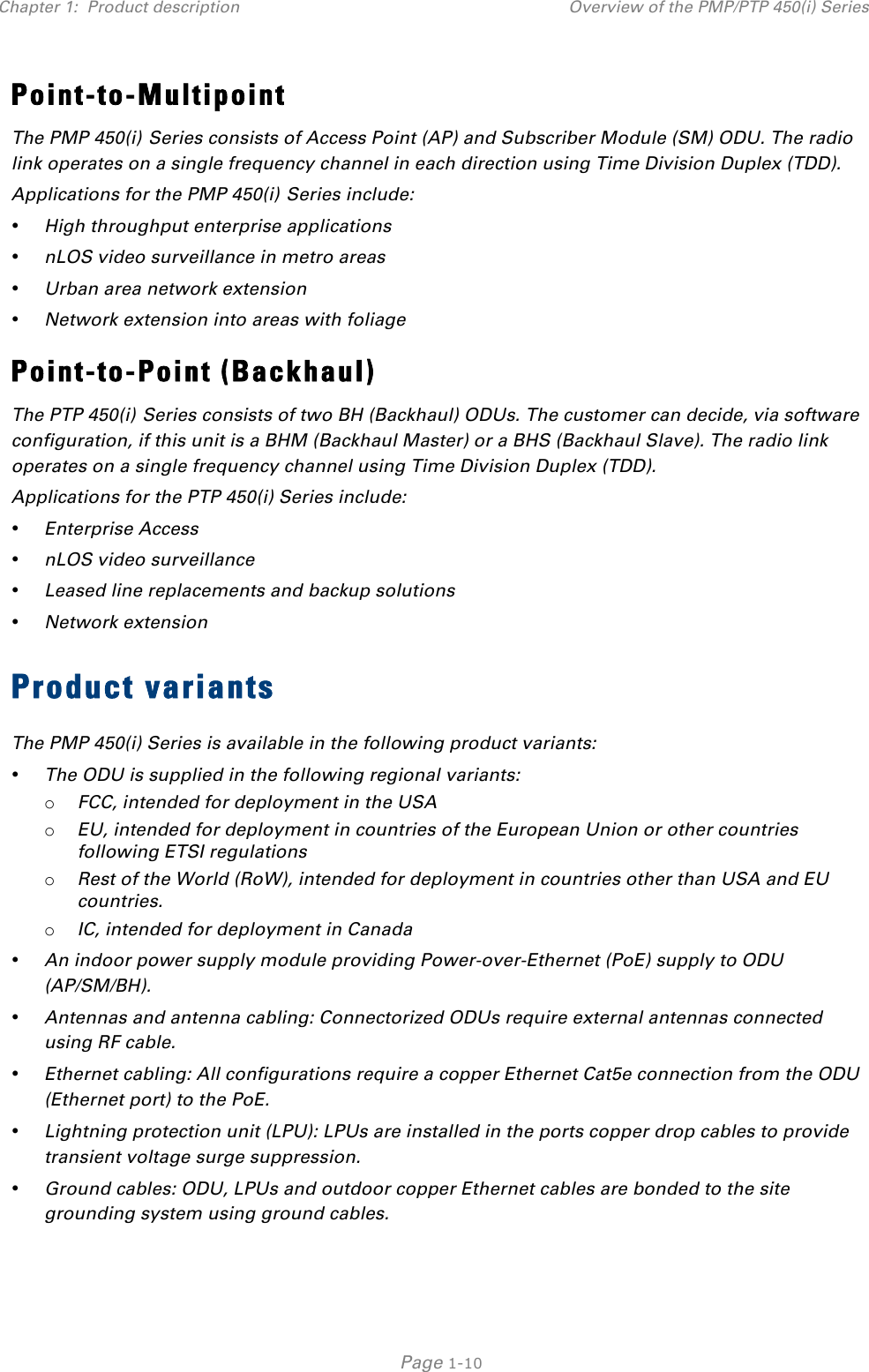 Chapter 1:  Product description Overview of the PMP/PTP 450(i) Series   Page 1-10 Point-to-Multipoint The PMP 450(i) Series consists of Access Point (AP) and Subscriber Module (SM) ODU. The radio link operates on a single frequency channel in each direction using Time Division Duplex (TDD). Applications for the PMP 450(i) Series include: • High throughput enterprise applications • nLOS video surveillance in metro areas • Urban area network extension • Network extension into areas with foliage Point-to-Point (Backhaul) The PTP 450(i) Series consists of two BH (Backhaul) ODUs. The customer can decide, via software configuration, if this unit is a BHM (Backhaul Master) or a BHS (Backhaul Slave). The radio link operates on a single frequency channel using Time Division Duplex (TDD). Applications for the PTP 450(i) Series include: • Enterprise Access • nLOS video surveillance • Leased line replacements and backup solutions • Network extension Product variants The PMP 450(i) Series is available in the following product variants: • The ODU is supplied in the following regional variants: o FCC, intended for deployment in the USA o EU, intended for deployment in countries of the European Union or other countries following ETSI regulations o Rest of the World (RoW), intended for deployment in countries other than USA and EU countries. o IC, intended for deployment in Canada • An indoor power supply module providing Power-over-Ethernet (PoE) supply to ODU (AP/SM/BH). • Antennas and antenna cabling: Connectorized ODUs require external antennas connected using RF cable. • Ethernet cabling: All configurations require a copper Ethernet Cat5e connection from the ODU (Ethernet port) to the PoE.  • Lightning protection unit (LPU): LPUs are installed in the ports copper drop cables to provide transient voltage surge suppression. • Ground cables: ODU, LPUs and outdoor copper Ethernet cables are bonded to the site grounding system using ground cables. 