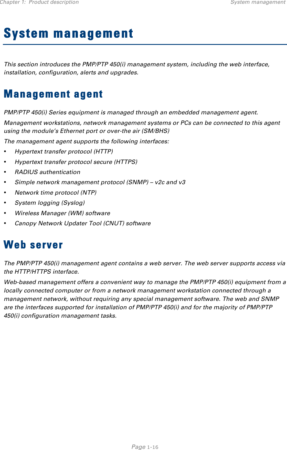 Chapter 1:  Product description System management   Page 1-16 System management This section introduces the PMP/PTP 450(i) management system, including the web interface, installation, configuration, alerts and upgrades. Management agent PMP/PTP 450(i) Series equipment is managed through an embedded management agent.  Management workstations, network management systems or PCs can be connected to this agent using the module’s Ethernet port or over-the air (SM/BHS)  The management agent supports the following interfaces:  • Hypertext transfer protocol (HTTP)  • Hypertext transfer protocol secure (HTTPS) • RADIUS authentication  • Simple network management protocol (SNMP) – v2c and v3 • Network time protocol (NTP)  • System logging (Syslog)  • Wireless Manager (WM) software  • Canopy Network Updater Tool (CNUT) software  Web server The PMP/PTP 450(i) management agent contains a web server. The web server supports access via the HTTP/HTTPS interface. Web-based management offers a convenient way to manage the PMP/PTP 450(i) equipment from a locally connected computer or from a network management workstation connected through a management network, without requiring any special management software. The web and SNMP are the interfaces supported for installation of PMP/PTP 450(i) and for the majority of PMP/PTP 450(i) configuration management tasks.    